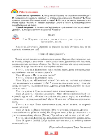 Робота з текстом
Осмислюємо прочитане. 1. Чому панові Журдену не сподобався новий одяг?
2. Які аргументи наводить кравець? Чи справили вони вплив на Журдена? 3. Як ви
думаєте, для чого Журденові новий костюм? 4. Які риси характеру виявляються в
îбразі кравця? Назвіть їх і наведіть відповідні цитати з тексту. 5. Охарактеризуйте
пана Журдена в цій сцені.
Для обговорення. 1. Чи вміє пан Журден бути практичним і спостережливим?
Доведіть. 2. Яка риса домінує в характері Журдена?
ЯВА 9
П а н Ж у р д е н , к р а в е ц ь , у ч е н ь к р а в ц я , у ч н і к р а в ц я,
що танцюють, л а к е й.
К р а в е ц ь (до учнів). Одягніть це вбрання на пана Журдена так, як ви
вдягаєте вельможних осіб.
ПЕРШИЙ ВИХІД БАЛЕТУ
Чотири хлопці, танцюючи, наближаються до пана Журдена. Двоє знімають з ньо
го штани для вправ, а двоє інших — камзол; після цього, рухаючись увесь час у такт,
вони вдягають на нього нове вбрання. Пан Журден походжає між них, а вони роздив
ляються, чи добре той костюм на нього припасований.
У ч е н ь к р а в ц я. Шляхетний пане, зробіть ласку, дайте хлопцям дещи
цю, щоб вони випили за ваше здоров’я.
П а н Ж у р д е н. Як ти на мене сказав?
У ч е н ь к р а в ц я. Шляхетний пане.
П а н Ж у р д е н. «Шляхетний пане»! Ось воно що значить вдягнутися
так, як одягаються вельможні особи! А вдягнешся по міщанському, то на тебе
зроду не скажуть «шляхетний пане». (Даючи гроші). Маєш, оце тобі за «шля
хетного пана».
У ч е н ь к р а в ц я. Дуже вам вдячні, ваша ясновельможносте.
П а н Ж у р д е н. «Ясновельможність»! Ото! «Ясновельможність»! По
стривай, друже мій... «Ясновельможність» теж дечого варта; це ж неабияка
дрібничка — «ясновельможність»! Маєш! Ось що дає тобі його ясновельмож
ність.
У ч е н ь к р а в ц я. Ваша ясновельможносте, ми всі вип’ємо за здоров’я
вашої світлості.
П а н Ж у р д е н. «Вашої світлості»! Ого го! Стривай, не йди ще. До мене —
«ваша світлосте»! (Стиха, набік). От, їй право, якщо дійде до «високості», —
увесь гаманець йому віддам. (Уголос). Тримай, ось тобі за мою «світлість»!
Учень кравця. Глибока вам дяка, ваша ясновельможносте, за вашу ласку.
П а н Ж у р д е н (набік). Добре зробив, що спинився, а то я б йому всього
гаманця віддав.
(Переклад із французької Ірини Стешенко)
К Л А С И Ц И З М
244
 