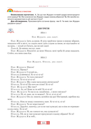 Робота з текстом
Осмислюємо прочитане. 1. За що пан Журден готовий щедро винагородити
учня кравця? 2. Яке значення пан Журден надає своєму вбранню? 3. Які засоби ко
мічного використано в цій частині п’єси?
Для обговорення. Прокоментуйте останню фразу яви 9. Чи вміє пан Журден
рахувати гроші?
ДІЯ ТРЕТЯ
ЯВА 1
П а н Ж у р д е н , д в а л а к е ї .
П а н Ж у р д е н. Ідіть за мною. Я хочу пройтися трохи в новому вбранні,
показати себе в місті, та глядіть мені: ідіть слідом за мною, не відставайте ні
на крок, — нехай усі бачать, що ви мої лакеї.
Л а к е й. До ваших послуг, пане.
П а н Ж у р д е н. Покличте до мене Ніколь: мені треба їй дещо наказати.
Стійте, ось вона сама йде.
ЯВА 2
П а н Ж у р д е н , Н і к о л ь , д в а л а к е ї.
П а н Ж у р д е н. Ніколь!
Н і к о л ь. Прошу?
П а н Ж у р д е н. Слухай но...
Н і к о л ь (сміючись). Хі хі хі хі хі!
П а н Ж у р д е н. Ти чого смієшся?
Н і к о л ь. Хі хі хі хі хі хі!
П а н Ж у р д е н. Що з цим паскудним дівчиськом?
Н і к о л ь. Хі хі хі! На кого ви схожі! Хі хі хі!
П а н Ж у р д е н. Що таке?
Н і к о л ь. Ах, ах! Боже ж ти мій! Хі хі хі хі!
П а н Ж у р д е н. Ти що ж це, нахабнице... з мене смієшся?
Н і к о л ь. Ні, ні, пане, як то можна?.. Хі хі, хі хі хі хі!
П а н Ж у р д е н. Ось ну лишень засмійся ще раз! Постривай, заробиш від
мене.
Н і к о л ь. Ніяк не можу спинитися, пане. Хі хі хі хі, хі хі!
П а н Ж у р д е н. Ти не перестанеш?
Н і к о л ь. Даруйте, паночку, але ж ви такі кумедні, що я ніяк не втримаю
ся від сміху. Хі хі хі!
П а н Ж у р д е н. Ні, ви гляньте но, яка зухвалість!
Н і к о л ь. Ой, ви ж такі кумедні прекумедні в цьому вбранні! Хі хі!
П а н Ж у р д е н. Я ж тобі...
М О Л Ь Є Р
245
 