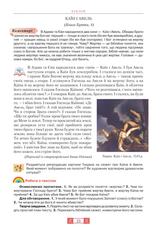 23
КАЇН І АВЕЛЬ
(Книга Буття, 4)
В Адама та Єви народилися два сини — Каїн і Авель. Обидва брати
принесли жертву Богові: перший — плоди зі свого поля (бо він був землеробом), а дру
гий — кращих овець із своєї отари (бо він був скотарем). І Бог зглянувся на жертву
другого, а на жертву першого й не глянув. Чому? Жертва — це біблійне поняття, яке
означає «запрошення Бога на трапезу», тобто свідчення того, що людина підтримує
союз із Богом. Але це можна робити тільки з чистим серцем. Біблія навчає, що коли
людина жертвує чимось, не має значення величина й ціна цієї жертви. Головне — ду
ховні наміри, бо Бог, як мудрий Отець, усе бачить.
В Адама та Єви народилося двоє синів — Каїн і Авель. І був Авель
пастухом отари, а Каїн був землеробом. І сталося по деякім часі,
і приніс Каїн Богові жертву від плоду землі, а Авель — також приніс
своїх овець з отари. І зглянувся Господь на Авеля й на жертву його, а на
Каїна й на жертву його не подивився. І сильно розгнівався Каїн, й обличчя
його змінилося. І сказав Господь Каїнові: «Чого ти розгнівався, і чого зміни
лось обличчя твоє?..» І говорив Каїн до Авеля, брата свого. І сталось, як були
вони в полі, повстав Каїн на Авеля, брата сво
го, — і вбив його. І сказав Господь Каїнові: «Де
Авель, брат твій?» А той відповів: «Не знаю.
Чи я сторож брата свого?» І сказав Господь:
«Що ти зробив? Голос крові брата твого взиває
до Мене із землі. Тепер ти проклятий від землі,
що розкрила уста свої, щоб прийняти кров
твого брата з твоєї руки. Коли будеш ти порати
землю, вона більше не дасть тобі сили своєї.
Ти вічно будеш блукати й страждати…» «Ко
жен, хто вб’є Каїна, семикратно буде покара
ний». І вмістив Бог знак на Каїні, щоб не вбив
його кожен, хто стріне його.
(Переклад із староєврейської Івана Огієнка)
Роздивіться репродукцію картини Тиціана на сюжет про Каїна й Авеля.
Який момент зображено на полотні? Як художник відтворив драматизм
ситуації?
Робота з текстом
Осмислюємо прочитане. 1. Як ви розумієте поняття «жертва»? 2. Чим по
жертвували Господу брати? 3. Чому Бог прийняв жертву Авеля, а жертву Каїна не
прийняв? 4. За що Каїн убив Авеля? 5. Як Бог покарав Каїна?
Для обговорення. 1. У який момент було порушено Заповіт (союз) із Богом?
2. Чи можна йти до Бога й чинити вбивство?
Творчезавдання.1.Поділітьтекстначастинивідповіднодорозвиткусюжету. 2. Скла
діть простий план тексту. 3. Перекажіть біблійний сюжет, коментуючи його частини.
Б І Б Л І Я
Коментарі
Тиціан. Каїн і Авель. 1544 р.
 