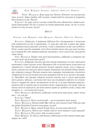 П а н і Ж у р д е н , К л е о н т , Л ю с і л ь , К о в ’ є л ь , Н і к о л ь.
П а н і Ж у р д е н. Дуже рада вас бачити, Клеонте; ви нагодилися
саме до речі. Зараз прийде мій чоловік, скористайтеся нагодою й попросіть
його віддати за вас Люсіль.
К л е о н т. Ах, пані, які це солодкі слова! Як вони збігаються з моїми влас
ними бажаннями! Чи міг я чекати на такий приємний наказ, чи міг я споді
ватися на таку велику ласку?
ЯВА 12
К л е о н т , п а н Ж у р д е н , п а н і Ж у р д е н , Л ю с і л ь , К о в ’ є л ь , Н і к о л ь .
К л е о н т. Добродію, я вирішив обійтися без посередників і дозволяю
собі звернутися до вас із проханням... Є одна річ, про яку я давно вже мрію.
Це прохання надто важливе для мене, і тому я звертаюся до вас сам особисто.
Отже, скажу вам без манівців: честь бути вашим зятем така для мене велика,
що я вважав би себе найщасливішою людиною у світі, коли б міг заслужити
такої ласки.
П а н Ж у р д е н. Перше, ніж дати вам відповідь, добродію, я попрошу вас
сказати мені: ви шляхетного роду?
К л е о н т. Добродію, більша частина людей відповідає на таке запитання
позитивно: слово сказати легко. Видавати себе за шляхетного тепер ніхто не
соромиться, і такий звичай дозволяє носити крадену назву. Але я, щиро ка
жучи, дивлюся на такі речі трохи інакше. Я вважаю, що всякий обман прини
жує порядну людину. Негідно ховати своє справжнє походження, з’являтися
товариству на очі під чужим титулом, видавати себе не за те, що ми є насправ
ді. Звичайно, мої предки займали почесні посади, сам я чесно прослужив
шість років у війську, і достатки мої такі, що сподіваюся зайняти не останнє
місце в товаристві, проте, незважаючи на все це, я не маю бажання привлас
нювати собі те звання, яке не належить мені з народження, хоч може, інші на
моєму місці й уважали б, що вони мають право це зробити; отже, скажу вам
відверто, я — не шляхетного роду.
П а н Ж у р д е н. Дозвольте, добродію, потиснути вашу руку, проте дочка
моя — не для вас.
К л е о н т. Чому?
П а н Ж у р д е н. Ви не шляхетний — ви не матимете моєї дочки.
П а н і Ж у р д е н. Шляхетний! Що тобі до того шляхетства? Хіба ми самі
від ребра Людовіка Святого походимо, чи що?
П а н Ж у р д е н. Цить, жінко! Я вже бачу, до чого воно йдеться!
П а н і Ж у р д е н. Хіба ж ми з тобою самі не чесні міщани з діда прадіда?
П а н Ж у р д е н. Ото хтось тебе за язика тягне!
Пані Журден. Та хіба ж твій батько любісінько не був таким самим кра
марем, як і мій?
К Л А С И Ц И З М
248
 