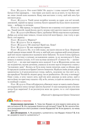 П а н Ж у р д е н. Ото кляті баби! Не дадуть і слова сказати! Якщо твій
батько й був крамарем, — тим гірше для нього; що ж до мого, то так його мо
же лише лихий язик називати. Кажу вам востаннє: я хочу, щоб мій зять був
високого роду.
П а н і Ж у р д е н. Твоїй дочці потрібен чоловік до пари: для неї чесний,
заможний, гарний на вроду хлопець багато кращий від будь якого шляхтян
чика — жебрака та потвори.
Ніколь. Що правда, то правда! Бачили ми в нашому селі одного паничи
ка... Такий тюхтій, такий йолоп, що й у цілому світі другого такого не стрінеш!
П а н Ж у р д е н (до Ніколь). Цить, грубіянко! Вічно втручаєшся в розмову.
Добра для дочки маю чимало, тільки почестей мені бракує, тож і хочу я зро
бити з неї маркізу.
П а н і Ж у р д е н. Маркізу?
П а н Ж у р д е н. Еге ж, маркізу.
П а н і Ж у р д е н. Ой лишечко! Крий нас, Боже!
П а н Ж у р д е н. Це вже вирішена справа.
П а н і Ж у р д е н. Ну, то я тобі скажу, що цього ніколи не буде. Нерівний
шлюб завжди нещасливий. Не хочу я, щоб мій зять дорікав моїй дочці ріднею,
щоб мої онуки соромилися називати мене бабунею. Та коли б вона приїхала
до мене в гостину в екіпажі, вельможною дамою, та не вклонилася б, бува,
комусь із наших сусідів, то її і вся вулиця засміяла б! «Гляньте бо, — загомо
ніли б усі, — як оця пані маркіза носа задерла! А це ж Журденова дочка, яка
ще недавнечко, малою дитиною, уважала за велике щастя погратися з нами у
“вельможну даму”. Колись не була вона такою пихатою, адже ж обидва діди
її торгували сукном коло брами Святого Інокентія. Надбали своїм діткам добра,
грошеняток та й розплачуються тепер, мабуть, недешево на тім світі за те,
що придбали! Чесній бо людині зроду так не розбагатіти». Не хочу я поговору!
Одне слово, я хочу такого зятя, щоб він мені дякував за мою дочку, щоб я
могла йому по простому сказати: «Ну ж бо, зятьок, а сідай но лишень до столу
та пообідай з нами».
Пан Журден. Отак собі міркують обмежені люди: не мають навіть бажан
ня видряпатися знизу нагору! Досить балачок! А таки наперекір вам усім моя
дочка буде маркізою! А як розлютуєш мене ще дужче, то я з неї герцогиню
зроблю!
(Переклад із французької Ірини Стешенко)
Робота з текстом
Осмислюємо прочитане. 1. Чому пан Журден не хоче видати свою дочку за
між за Клеонта? 2. Хто підтримує Клеонта в цій ситуації? Чому? 3. Які чесноти Кле
онта розкриваються в його розмові з паном Журденом? 4. Як ви думаєте, на чиєму
боці автор?
Для обговорення. 1. Як розуміють «шляхетність» пан Журден і Клеонт? 2. А як
ви розумієте поняття «шляхетність»?
М О Л Ь Є Р
249
 