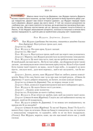 ЯВА 19
Маючи ніжне почуття до Дорімени, пан Журден просить Доранта
всіляко сприяти його коханню, що має також допомогти йому відчинити двері у ви
ще товариство. Дорант має власні інтереси (діамант, що Журден передав через
нього Дорімені, Дорант дарує від свого імені). У той час кохання розумілося як
«любовна гра», де є своя стратегія та тактика, де за допомогою гри можна було зро
бити кар’єру. Мольєр протиставляє цій грі, фальшу справжні почуття Клеонта та
Люсіль. А пан Журден змальований сатирично, оскільки в стосунках із жінкою його
хвилює передовсім те, щоб він діяв за прийнятими у вищому світі «правилами».
П а н Ж у р д е н , Д о р і м е н а , Д о р а н т .
Пан Журден (зробивши два поклони, спиняється занадто близько
біля Дорімени). Відступіться трохи далі, пані.
Д о р і м е н а. Що?
П а н Ж у р д е н. На один крок, будьте ласкаві.
Д о р і м е н а. Що таке?
П а н Ж у р д е н. Відступіться трохи, щоб я міг ще втретє вам уклонитися.
Д о р а н т. Маркізо, пан Журден розуміється на витонченому поводженні.
Пан Журден. Це мені така честь, пані, що ви зробили мене щасливим...
Я такий радий, що маю щастя... Ви були такі добрі... що обдарували мене такою
ласкою... що вшанували мене своєю високою присутністю. Коли б я був гідний
бути гідним такої гідності, як ваша... коли б само небо... із заздрості до мого
щастя... послало мені... дало мені перевагу... щоб я міг заслужити... так би мо
вити...
Д о р а н т. Досить, досить, пане Журдене! Пані не любить довгих комплі
ментів. Вона й без них багато вже чула про ваш гострий розум... (Стиха до
Дорімени). У цього доброго міщанина, як бачите, вельми кумедні манери.
Д о р і м е н а (стиха до Доранта). Так, це відразу впадає в очі.
Д о р а н т. Пані, дозвольте відрекомендувати вам мого найкращого друга...
П а н Ж у р д е н. Це надто багато честі для мене...
Д о р а н т. ...Людину дуже шляхетну.
Д о р і м е н а. Я відчуваю до нього глибоку повагу.
П а н Ж у р д е н. Я ще нічого не зробив, пані, щоб заслужити такої ласки.
Д о р а н т (стиха до пана Журдена). Глядіть же: ані найменшого натяку на
діамант, який ви їй подарували...
П а н Ж у р д е н (стиха до Доранта). А чи можна хоч поцікавитися, чи
припав він їй до вподоби?
Д о р а н т (стиха до пана Журдена). Та що ви! Боронь, Боже! То було б з
вашого боку страх як нечемно. Якщо ви бажаєте поводитися так, як годиться
у вишуканому товаристві, то вдавайте, ніби то не ви його подарували.
(Уголос). Пан Журден, маркізо, каже, що він щасливий вітати вас у своїй
господі.
К Л А С И Ц И З М
250
Коментарі
 
