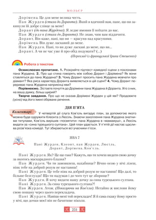 Д о р і м е н а. Це для мене велика честь.
П а н Ж у р д е н (стиха до Доранта). Який я вдячний вам, пане, що ви за
кинули їй добре слівце за мене!
Д о р а н т (до пана Журдена). Я ледве вмовив її поїхати до вас.
П а н Ж у р д е н (стиха до Доранта). Не знаю, чим вам віддячити.
Д о р а н т. Він каже, пані, що ви — красуня над красунями.
Д о р і м е н а. Він дуже ласкавий до мене.
П а н Ж у р д е н. Пані, то ви дуже ласкаві до мене, що ви...
Д о р а н т. А чи не час уже й про обід подумати? (...)
(Переклад із французької Ірини Стешенко)
Робота з текстом
Осмислюємо прочитане. 1. Розкрийте підтекст кумедної сцени з поклонами
пана Журдена. 2. Про що стиха говорять між собою Дорант і Дорімена? Як вони
ставляться до пана Журдена? 3. Чому Дорант просить пана Журдена мовчати про
діамант? Яка риса характеру Доранта виявляється в цій сцені? 4. Чому Дорант пе
рериває пана Журдена наприкінці яви?
Порівнюємо. Зіставте почуття до Дорімени пана Журдена й Доранта. Хто з них,
на вашу думку, більш щирий?
Творче завдання. Про що не сказав Дорімені Журден у цій яві? Продовжте
(усно) від його імені обірване речення.
ДІЯ П’ЯТА
У четвертій дії слуга Ков’єль вигадує план, за допомогою якого
можна буде одружити Клеонта з Люсіль. Знаючи захоплення пана Журдена знатни
ми титулами, Ков’єль вирішив «посвятити» пана Журдена в «мамамуші», а Люсіль
видати за «сина турецького султана». Цей план удається. У п’ятій дії настає щасли
ва розв’язка комедії. Тут збираються всі учасники п’єси.
ЯВА 7
Пані Журден, Клеонт, пан Журден, Люсіль,
Дорант, Дорімена , К о в ’ є л ь .
П а н і Ж у р д е н. Як? Це що таке? Кажуть, що ти хочеш видати свою дочку
за якогось маскарадного блазня?
П а н Ж у р д е н. Чи ти замовкнеш, нахабнице? Вічно осою у вічі лізеш,
ніяк тебе на добрий розум не наставиш!
П а н і Ж у р д е н. Це тебе ніяк на добрий розум не наставиш! Що далі, то
більше безглуздя! Що ти надумав і до чого тут це зборище?
П а н Ж у р д е н. Я хочу видати нашу дочку за сина турецького султана.
П а н і Ж у р д е н. За сина турецького султана?!
Пан Журден. Атож. (Показуючи на Ков’єля). Негайно ж вислови йому
свою пошану через цього перекладача.
П а н і Ж у р д е н. Навіщо мені той перекладач! Я й сама скажу йому просто
у вічі, що дочки моєї він не бачитиме ніколи.
М О Л Ь Є Р
251
Коментарі
 