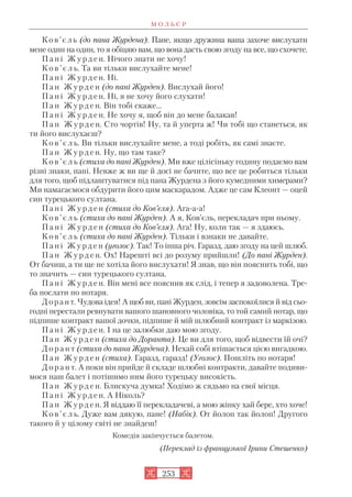 Ков’єль (до пана Журдена). Пане, якщо дружина ваша захоче вислухати
мене один на один, то я обіцяю вам, що вона дасть свою згоду на все, що схочете.
П а н і Ж у р д е н. Нічого знати не хочу!
К о в ’ є л ь. Та ви тільки вислухайте мене!
П а н і Ж у р д е н. Ні.
П а н Ж у р д е н (до пані Журден). Вислухай його!
П а н і Ж у р д е н. Ні, я не хочу його слухати!
П а н Ж у р д е н. Він тобі скаже...
П а н і Ж у р д е н. Не хочу я, щоб він до мене балакав!
П а н Ж у р д е н. Сто чортів! Ну, та й уперта ж! Чи тобі що станеться, як
ти його вислухаєш?
К о в ’ є л ь. Ви тільки вислухайте мене, а тоді робіть, як самі знаєте.
П а н Ж у р д е н. Ну, що там таке?
К о в ’ є л ь (стиха до пані Журден). Ми вже цілісіньку годину подаємо вам
різні знаки, пані. Невже ж ви ще й досі не бачите, що все це робиться тільки
для того, щоб підлаштуватися під пана Журдена з його кумедними химерами?
Ми намагаємося обдурити його цим маскарадом. Адже це сам Клеонт — оцей
син турецького султана.
П а н і Ж у р д е н (стиха до Ков’єля). Ага а а!
К о в ’ є л ь (стиха до пані Журден). А я, Ков’єль, перекладач при ньому.
П а н і Ж у р д е н (стиха до Ков’єля). Ага! Ну, коли так — я здаюсь.
К о в ’ є л ь (стиха до пані Журден). Тільки і взнаки не давайте.
П а н і Ж у р д е н (уголос). Так! То інша річ. Гаразд, даю згоду на цей шлюб.
П а н Ж у р д е н. Ох! Нарешті всі до розуму прийшли! (До пані Журден).
От бачиш, а ти ще не хотіла його вислухати! Я знав, що він пояснить тобі, що
то значить — син турецького султана.
П а н і Ж у р д е н. Він мені все пояснив як слід, і тепер я задоволена. Тре
ба послати по нотаря.
Дорант. Чудова ідея! А щоб ви, пані Журден, зовсім заспокоїлися й від сьо
годні перестали ревнувати вашого шановного чоловіка, то той самий нотар, що
підпише контракт вашої дочки, підпише й мій шлюбний контракт із маркізою.
П а н і Ж у р д е н. І на це залюбки даю мою згоду.
П а н Ж у р д е н (стиха до Доранта). Це ви для того, щоб відвести їй очі?
Д о р а н т (стиха до пана Журдена). Нехай собі втішається цією вигадкою.
П а н Ж у р д е н (стиха). Гаразд, гаразд! (Уголос). Пошліть по нотаря!
Д о р а н т. А поки він прийде й складе шлюбні контракти, давайте подиви
мося наш балет і потішимо ним його турецьку високість.
П а н Ж у р д е н. Блискуча думка! Ходімо ж сядьмо на свої місця.
П а н і Ж у р д е н. А Ніколь?
П а н Ж у р д е н. Я віддаю її перекладачеві, а мою жінку хай бере, хто хоче!
К о в ’ є л ь. Дуже вам дякую, пане! (Набік). От йолоп так йолоп! Другого
такого й у цілому світі не знайдеш!
Комедія закінчується балетом.
(Переклад із французької Ірини Стешенко)
М О Л Ь Є Р
253
 