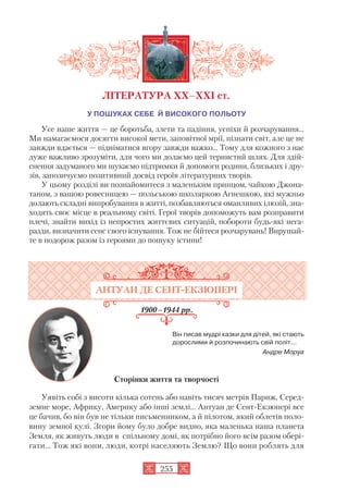 У ПОШУКАХ СЕБЕ Й ВИСОКОГО ПОЛЬОТУ
Усе наше життя — це боротьба, злети та падіння, успіхи й розчарування...
Ми намагаємося досягти високої мети, заповітної мрії, пізнати світ, але це не
завжди вдається — підніматися вгору завжди важко... Тому для кожного з нас
дуже важливо зрозуміти, для чого ми долаємо цей тернистий шлях. Для здій
снення задуманого ми шукаємо підтримки й допомоги родини, близьких і дру
зів, запозичуємо позитивний досвід героїв літературних творів.
У цьому розділі ви познайомитеся з маленьким принцом, чайкою Джона
таном, з вашою ровесницею — польською школяркою Агнешкою, які мужньо
долають складні випробування в житті, позбавляються оманливих ілюзій, зна
ходять своє місце в реальному світі. Герої творів допоможуть вам розправити
плечі, знайти вихід із непростих життєвих ситуацій, побороти будь які нега
разди, визначити сенс свого існування. Тож не бійтеся розчарувань! Вирушай
те в подорож разом із героями до пошуку істини!
АНТУАН ДЕ СЕНТ ЕКЗЮПЕРІ
1900–1944 рр.
Він писав мудрі казки для дітей, які стають
дорослими й розпочинають свій політ...
Андре Моруа
Сторінки життя та творчості
Уявіть собі з висоти кілька сотень або навіть тисяч метрів Париж, Серед
земне море, Африку, Америку або інші землі… Антуан де Сент Екзюпері все
це бачив, бо він був не тільки письменником, а й пілотом, який облетів поло
вину земної кулі. Згори йому було добре видно, яка маленька наша планета
Земля, як живуть люди в спільному домі, як потрібно його всім разом обері
гати… Тож які вони, люди, котрі населяють Землю? Що вони роблять для
255
ЛІТЕРАТУРА ХХ–ХХІ ст.
 
