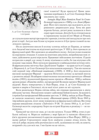 своєї планети? Куди прагнуть? Цими запи
таннями переймався А. де Сент Екзюпері. Вони
хвилюють нас і нині.
Антуан Марі Жан Батист Роже де Сент
Екзюпері народився в 1900 р. в м. Леоні (Фран
ція). Його ім’я свідчить про належність до ста
ровинного дворянського роду. Хоча він рано
втратив батька, дитячі роки залишили в його
серці гарні спогади. Діти (їх було п’ятеро) жили
в справжньому палаці (Сент Моріс де Реман),
де слухали казки матері про королів і принців, а потім самі вигадували про них
різні історії. Антуан мав біляве кучеряве волосся й був трохи схожий на ма
ленького принца…
Після закінчення школи й колежу хлопець поїхав до Парижа, де навчав
ся в Академії мистецтва на відділенні архітектури. У 1921 р. його призвали до
французької армії. Він записався до авіаційного полку. Антуан склав екзамени
на керування літаками. Служив на поштових авіалініях, випробовував нові лі
таки, здійснюючи далекі перельоти. Працював і військовим льотчиком. 15 разів
потрапляв в аварії, але знову й знову піднімався в небо, бо там відчував себе
вільним і щасливим. Його посилали працювати в найвіддаленіші куточки світу.
В африканському містечку Кап Джубі (нині Тарфая — на краю пустелі Сахари,
у Марокко) А. де Сент Екзюпері був начальником аеропорту. Там він написав
свій перший твір «Південний поштовий» (1929). А 1930 р. його відзначили
високою нагородою Франції — орденом Почесного легіону за вагомий внесок
у розвиток авіації. Незабаром співвітчизники письменника прочитали «Нічний
політ» (1931), відзначений французькою премією «Феміна». 1938 р. вийшов
друком роман «Планета людей», нагороджений Великою премією Французької
академії. Якось повертаючись із Нью Йорка, літак А. де Сент Екзюпері по
трапив в аварію в Гватемалі, після якої пілот довго не міг одужати.
Коли розпочалася Перша світова війна, він отримав призначення в діючу
військову частину. Письменник патріот здійснював бойові польоти. За мужність
і героїзм був нагородженийВійськовим хрестом. У 1940 р. виїхав до Нью Йорка,
де написав знамениту повість казку «Маленький принц» (1942). Коли 1943 р.
твір вийшов друком, пілот знову повернувся до французького війська. Він тепер
керував швидкісним літаком «Лайтнинг» Р 38. 31 липня 1944 р. А. де Сент
Екзюпері вилетів з аеродрому Борго на острові Корсика в розвідку і — не по
вернувся…
Тривалий час ніхто не знав, де і як він загинув. Тільки 1998 р. хтось із ри
балок поблизу м. Марселя знайшов у морі браслет із написом «Консуело»
(ім’я дружини письменника) й адресою видавництва в Нью Йорку. 2003 р. у
цьому районі Середземного моря було знайдено уламки літака пілота. Ця
світла й добра людина ніби розчинилася в небі, залишивши по собі, як комета,
яскравий слід для всіх нас. І ми йдемо на це світло…
Л І Т Е Р А Т У Р А Х Х – Х Х І с т.
256
А. де Сент Екзюпері з братом
і сестрами
 