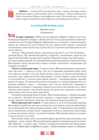 Приитча — повчальний алегоричний твір, у якому розповідь підпо
рядкована моралі, повчальному змісту. Розповідь у притчі відбувається
через узагальнені образи та метафоричні події. Будь який жест, слово чи
подія в притчі набувають філософського (універсального) змісту.
МАЛЕНЬКИЙ ПРИНЦ (1942)
Повість казка
(Скорочено)
Історія створення. 1935 р. під час перельоту Париж–Сайгон А. де Сент
Екзюпері потрапив в аварію у Лівійській пустелі, що розташована в північно
східній частині Сахари (Африка). Враження від тієї аварії, а також випробу
вання, що випали на долю Європи під час нацистської навали, спонукали
письменника замислитися над долею світу й спільною відповідальністю лю
дей за Землю.
Повість «Маленький принц» присвячена другові А. де Сент Екзюпері —
Леонові Верту. Це єврейський критик, журналіст, письменник, який під час
Другої світової війни зазнав переслідувань. Присвята твору саме цій людині —
не тільки данина дружбі, а й сміливий виклик автора нацизму й антисемітизму.
Він боровся проти насильства словом і своїми «дитячими» малюнками, які
створив до повісті.
Сюжет і композиція твору. У повісті казці «Маленький принц» протистав
лені два світи — дорослі та діти. Але не за віковими ознаками (адже пілот
теж доросла людина, утім, він зберіг дитячу душу), а за їхніми уявленнями й
ідеалами. Для дорослих більш важливими є власні справи, влада, багатство
та честолюбство. А дитяча душа прагне іншого — взаєморозуміння, дружби,
радості й краси. За допомогою антитези (дорослі та діти) розкривається ос
новний конфлікт казки — зіткнення двох систем цінностей: справжніх і
фальшивих, духовних і химерних. Надалі ця антитеза поглиблюється. Зали
шивши свою планету, маленький принц зустрічається з різними «дивними»
дорослими, яких він не може зрозуміти.
Основою композиції повісті казки «Маленький принц» є прийом мандрів
ки та діалоги. Зустрічі маленького принца з «дорослими» відтворюють за
гальну картину існування людства, яке втратило моральні цінності.
Філософський зміст повісті. У своїй повісті А. де Сент Екзюпері порушив
філософські проблеми: що таке суспільство, куди прямує людська цивілізація,
як улаштований світ, місце людини в ньому тощо. У творі йдеться про необхід
ність повернення людям їхньої природної сутності, моральних орієнтирів,
а також про пошук виходу з духовної темряви. Маленький принц не зупиня
ється на шляху до істини.
На початку твору пілот і маленький принц зрозуміли мову малюнків, а на
прикінці — мову сердець. Маленький принц нарешті усвідомив, що він не самот
ній у Всесвіті — у нього є друг. А пілот із допомогою хлопчика теж пізнав важли
ві істини: «Вода буває потрібна й серцю», «Найголовнішого очима не побачиш».
А Н Т У А Н д е С Е Н Т Е К З Ю П Е Р І
257
 