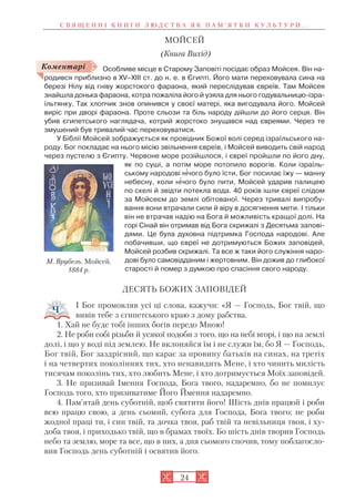 24
МОЙСЕЙ
(Книга Вихід)
Особливе місце в Старому Заповіті посідає образ Мойсея. Він на
родився приблизно в XV–XIII ст. до н. е. в Єгипті. Його мати переховувала сина на
березі Нілу від гніву жорстокого фараона, який переслідував євреїв. Там Мойсея
знайшла донька фараона, котра пожаліла його й узяла для нього годувальницю ізра
їльтянку. Так хлопчик знов опинився у своєї матері, яка вигодувала його. Мойсей
виріс при дворі фараона. Проте сльози та біль народу дійшли до його серця. Він
убив єгипетського наглядача, котрий жорстоко знущався над євреями. Через те
змушений був тривалий час переховуватися.
У Біблії Мойсей зображується як провідник Божої волі серед ізраїльського на
роду. Бог покладає на нього місію звільнення євреїв, і Мойсей виводить свій народ
через пустелю з Єгипту. Червоне море розійшлося, і євреї пройшли по його дну,
як по суші, а потім море потопило ворогів. Коли ізраїль
ському народові н³чого було їсти, Бог посилає їжу — манну
небесну, коли н³чого було пити, Мойсей ударив палицею
по скелі й звідти потекла вода. 40 років ішли євреї слідом
за Мойсеєм до землі обітованої. Через тривалі випробу
вання вони втрачали сили й віру в досягнення мети. І тільки
він не втрачав надію на Бога й можливість кращої долі. На
горі Сінай він отримав від Бога скрижалі з Десятьма запові
дями. Це була духовна підтримка Господа народові. Але
побачивши, що євреї не дотримуються Божих заповідей,
Мойсей розбив скрижалі. Та все ж таки його служіння наро
дові було самовідданим і жертовним. Він дожив до глибокої
старості й помер з думкою про спасіння свого народу.
ДЕСЯТЬ БОЖИХ ЗАПОВІДЕЙ
І Бог промовляв усі ці слова, кажучи: «Я — Господь, Бог твій, що
вивів тебе з єгипетського краю з дому рабства.
1. Хай не буде тобі інших богів передо Мною!
2. Не роби собі різьби й усякої подоби з того, що на небі вгорі, і що на землі
долі, і що у воді під землею. Не вклоняйся їм і не служи їм, бо Я — Господь,
Бог твій, Бог заздрісний, що карає за провину батьків на синах, на третіх
і на четвертих поколіннях тих, хто ненавидить Мене, і хто чинить милість
тисячам поколінь тих, хто любить Мене, і хто дотримується Моїх заповідей.
3. Не призивай Імення Господа, Бога твого, надаремно, бо не помилує
Господь того, хто призиватиме Його Ймення надаремно.
4. Пам’ятай день суботній, щоб святити його! Шість днів працюй і роби
всю працю свою, а день сьомий, субота для Господа, Бога твого: не роби
жодної праці ти, і син твій, та дочка твоя, раб твій та невільниця твоя, і ху
доба твоя, і приходько твій, що в брамах твоїх. Бо шість днів творив Господь
небо та землю, море та все, що в них, а дня сьомого спочив, тому поблагосло
вив Господь день суботній і освятив його.
Коментарі
М. Врубель. Мойсей.
1884 р.
С В Я Щ Е Н Н І К Н И Г И Л Ю Д С Т В А Я К П А М ’ Я Т К И К У Л Ь Т У Р И . . .
 