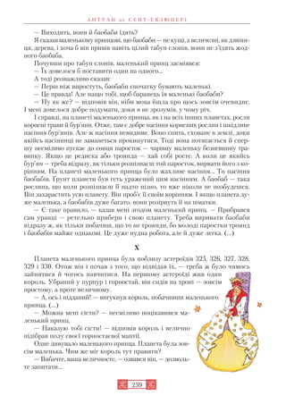 — Виходить, вони й баобаби їдять?
Я сказав маленькому принцові, що баобаби — не кущі, а величезні, як дзвіни
ця, дерева, і хоча б він привів навіть цілий табун слонів, вони не з’їдять жод
ного баобаба.
Почувши про табун слонів, маленький принц засміявся:
— Їх довелося б поставити один на одного…
А тоді розважливо сказав:
— Перш ніж виростуть, баобаби спочатку бувають маленькі.
— Це правда! Але нащо тобі, щоб баранець їв маленькі баобаби?
— Ну як же? — відповів він, ніби мова йшла про щось зовсім очевидне.
І мені довелося добре подумати, доки я не зрозумів, у чому річ.
І справді, на планеті маленького принца, як і на всіх інших планетах, росли
корисні трави й бур’яни. Отже, там є добре насіння корисних рослин і шкідливе
насіння бур’янів. Але ж насіння невидиме. Воно спить, сховане в землі, доки
якійсь насінинці не заманеться прокинутися. Тоді вона потягається й спер
шу несміливо пускає до сонця паросток — чарівну маленьку безневинну тра
винку. Якщо це редиска або троянда — хай собі росте. А коли це якийсь
бур’ян — треба відразу, як тільки розпізнаєш той паросток, вирвати його з ко
рінням. На планеті маленького принца було жахливе насіння… То насіння
баобабів. Ґрунт планети був геть уражений цим насінням. А баобаб — така
рослина, що коли розпізнаєш її надто пізно, то вже ніколи не позбудешся.
Він захарастить усю планету. Він проб’є її своїм корінням. І якщо планета ду
же маленька, а баобабів дуже багато, вони розірвуть її на шматки.
— Є таке правило, — казав мені згодом маленький принц. — Прибрався
сам уранці — ретельно прибери і свою планету. Треба виривати баобаби
відразу ж, як тільки побачиш, що то не троянди, бо молоді паростки троянд
і баобабів майже однакові. Це дуже нудна робота, але й дуже легка. (…)
X
Планета маленького принца була поблизу астероїдів 325, 326, 327, 328,
329 і 330. Отож він і почав з того, що відвідав їх, — треба ж було чимось
зайнятися й чогось навчитися. На першому астероїді жив один
король. Убраний у пурпур і горностай, він сидів на троні — зовсім
простому, а проте величному.
— А, ось і підданий! — вигукнув король, побачивши маленького
принца. (…)
— Можна мені сісти? — несміливо поцікавився ма
ленький принц.
— Наказую тобі сісти! — відповів король і велично
підібрав полу своєї горностаєвої мантії.
Одне дивувало маленького принца. Планета була зов
сім маленька. Чим же міг король тут правити?
— Вибачте, ваша величносте, — озвався він, — дозволь
те запитати…
А Н Т У А Н д е С Е Н Т Е К З Ю П Е Р І
259
 