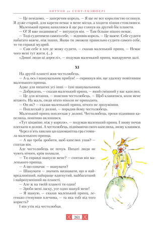 — Це невідомо, — заперечив король. — Я ще не все королівство оглянув.
Я дуже старий, для карети немає в мене місця, а ходити пішки стомлююся.
Маленький принц нахилився й ще раз глянув на другий бік планети.
— О! Я вже подивився! — вигукнув він. — Там більше нікого немає.
— Тоді судитимеш самого себе, — відповів король. — Це важче. Себе судити
набагато важче, ніж інших. Якщо ти зможеш правильно судити самого себе,
то ти справді мудрий.
— Сам себе я хоч де можу судити, — сказав маленький принц. — Немає
чого мені тут жити. (…)
«Дивні люди ці дорослі», — подумав маленький принц, мандруючи далі.
XI
На другій планеті жив честолюбець.
— А а, ось і шанувальник прибув! — скрикнув він, ще здалеку помітивши
маленького принца.
Адже для пихатих усі інші — їхні шанувальники.
— Добридень, — сказав маленький принц, — який смішний у вас капелюх.
— Це для вітання, — пояснив честолюбець. — Щоб кланятися, коли мене
вітають. На жаль, сюди ніхто ніколи не приходить.
— Он як? — сказав маленький принц, нічого не зрозумівши.
— Поплескай у долоні, — порадив йому честолюбець.
Маленький принц поплескав у долоні. Честолюбець, трохи піднявши ка
пелюха, поштиво вклонився.
«Тут цікавіше, ніж у короля», — подумав маленький принц. І знову почав
плескати в долоні. А честолюбець, піднімаючи свого капелюха, знову кланявся.
Через п’ять хвилин ця одноманітна гра стоми
ла маленького принца.
— А що треба зробити, щоб капелюх упав? —
спитав він.
Але честолюбець не почув. Пихаті люди не
чують нічого, крім похвали.
— Ти справді шануєш мене? — спитав він ма
ленького принца.
— А що означає — шанувати?
— Шанувати — значить визнавати, що я най
вродливіший, найкраще вдягнутий, найбагатший
і найрозумніший на планеті.
— Але ж на твоїй планеті ти один!
— Зроби мені ласку, усе одно шануй мене!
— Я шаную, — сказав маленький принц, ле
генько стенувши плечима, — та яка тобі від того
користь?
І він утік від честолюбця.
А Н Т У А Н д е С Е Н Т Е К З Ю П Е Р І
261
 