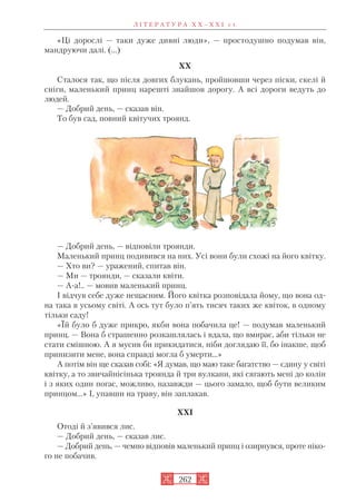 «Ці дорослі — таки дуже дивні люди», — простодушно подумав він,
мандруючи далі. (...)
XX
Сталося так, що після довгих блукань, пройшовши через піски, скелі й
сніги, маленький принц нарешті знайшов дорогу. А всі дороги ведуть до
людей.
— Добрий день, — сказав він.
То був сад, повний квітучих троянд.
— Добрий день, — відповіли троянди.
Маленький принц подивився на них. Усі вони були схожі на його квітку.
— Хто ви? — уражений, спитав він.
— Ми — троянди, — сказали квіти.
— А а!.. — мовив маленький принц.
І відчув себе дуже нещасним. Його квітка розповідала йому, що вона од
на така в усьому світі. А ось тут було п’ять тисяч таких же квіток, в одному
тільки саду!
«Їй було б дуже прикро, якби вона побачила це! — подумав маленький
принц. — Вона б страшенно розкашлялась і вдала, що вмирає, аби тільки не
стати смішною. А я мусив би прикидатися, ніби доглядаю її, бо інакше, щоб
принизити мене, вона справді могла б умерти…»
А потім він ще сказав собі: «Я думав, що маю таке багатство — єдину у світі
квітку, а то звичайнісінька троянда й три вулкани, які сягають мені до колін
і з яких один погас, можливо, назавжди — цього замало, щоб бути великим
принцом…» І, упавши на траву, він заплакав.
XXI
Отоді й з’явився лис.
— Добрий день, — сказав лис.
— Добрий день, — чемно відповів маленький принц і озирнувся, проте ніко
го не побачив.
Л І Т Е Р А Т У Р А Х Х – Х Х І с т.
262
 