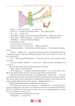 — Я тут, — пролунав голос, — під яблунею.
— Хто ти? — спитав маленький принц. — Ти такий гарний…
— Я — лис, — сказав той.
— Пограйся зі мною, попросив маленький принц. — Мені так сумно…
— Я не можу з тобою гратися, — відказав лис. — Я не приручений.
— О! Вибач, — мовив маленький принц.
І, подумавши, додав:
— А що означає «приручити»?
— Ти нетутешній, — сказав лис. — Що ти шукаєш?
— Я шукаю людей, — відповів маленький принц. — А що означає «приру
чити»?
— Люди, — сказав лис, — мають рушниці й ходять на полювання. Це так
ускладнює життя! І ще вони розводять курей. Це єдина користь од них. Ти
шукаєш курей?
— Ні, — мовив маленький принц. — Я шукаю друзів.