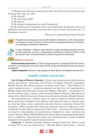 25
5. Шануй свого батька та матір свою, щоб довгі були твої дні на землі, яку
Господь, Бог твій, дає тобі!
6. Не вбивай!
7. Не чини перелюбу!
8. Не кради!
9. Не свідкуй неправдиво на свого ближнього!
10. Не жадай дому ближнього свого, не жадай жони ближнього свого, ані
раба його, ані невільниці його, ані вола його, ані осла його, ані всього, що є в
ближнього твого!»
(Переклад із староєврейської Івана Огієнка)
Роздивіться репродукцію картини М. Врубеля «Мойсей» (с. 24). Яке вражен
ня справило на вас це полотно? Які почуття й роздуми викликало? Як худож
ник відтворив покликання Мойсея?
У поемі «Мойсей» І. Франко через біблійну історію відтворив важкий шлях бо
ротьби українців за волю, утверджував необхідність великої роботи геніїв
для рідної нації, котрі допоможуть знайти їй духовний напрямок.
Робота з текстом
Осмислюємо прочитане. 1. Як ви зрозуміли десять заповідей? 2. Яке значен
ня мають ці заповіді для культури людства? 3. Чому саме Мойсею були дані десять
заповідей?
Творче завдання. Напишіть твір роздум на тему «Десять заповідей у моєму житті».
НОВИЙ ЗАПОВІТ (ЄВАНГЕЛІЄ)
Ідеї й образи Нового Заповіту. Думку про відновлення зруйнованого
зв’язку між Богом і людством, що звучала в Старому Заповіті, продовжує
Новий Заповіт. Бог Отець посилає на землю свого Сина — Ісуса Христа, го
ловне завдання якого — з’єднати розірвані узи. Ім’я Ісус (зі староєврейськ.
Йошуа, Ієшуа, Господь) дала синові мати Марія, а Христос — це грецьке сло
во, що означає «цар», «месія», тобто володар Царства Божого. Про життя та
діяння Ісуса Христа йдеться в Євангеліях, що розпочинають Новий Заповіт.
Як розповідається в Біблії, люди не змогли зберегти Новий Заповіт.
Вони дозволили покарати Ісуса Христа, який пішов на хрест і загинув зара
ди людства. Отже, знову порушено союз між Богом і людиною. Однак Ісус
воскресає, і Його воскресіння засвідчує перемогу світла й добра над злом і
темрявою. Учення Христа продовжили Його учні — апостоли, які звертаються
до людей із посланнями, але відновлення священного союзу залежить від
усього людства. Фінал Біблії (Об’явлення Івана Богослова) пройнятий триво
гою за майбутнє, передчуттям кінця світу (апокаліпсису), який потрібно
відвернути й відновити християнські цінності.
Євангеліє. У Новому Заповіті вміщено чотири Євангелія. Чому їх саме
чотири? Річ у тім, що євангелісти — Матвій, Марк, Лука й Іван — писали
Б І Б Л І Я
 