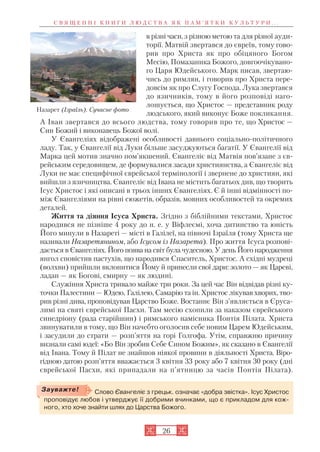 26
в різні часи, з різною метою та для різної ауди
торії. Матвій звертався до євреїв, тому гово
рив про Христа як про обіцяного Богом
Месію, Помазаника Божого, довгоочікувано
го Царя Юдейського. Марк писав, звертаю
чись до римлян, і говорив про Христа пере
довсім як про Слугу Господа. Лука звертався
до язичників, тому в його розповіді наго
лошується, що Христос — представник роду
людського, який виконує Боже покликання.
А Іван звертався до всього людства, тому говорив про те, що Христос —
Син Божий і виконавець Божої волі.
У Євангеліях відображені особливості давнього соціально політичного
ладу. Так, у Євангелії від Луки більше засуджуються багатії. У Євангелії від
Марка цей мотив значно пом’якшений. Євангеліє від Матвія пов’язане з єв
рейським середовищем, де формувалися засади християнства, а Євангеліє від
Луки не має специфічної єврейської термінології і звернене до християн, які
вийшли з язичництва. Євангеліє від Івана не містить багатьох див, що творить
Ісус Христос і які описані в трьох інших Євангеліях. Є й інші відмінності по
між Євангеліями на рівні сюжетів, образів, мовних особливостей та окремих
деталей.
Життя та діяння Ісуса Христа. Згідно з біблійними текстами, Христос
народився не пізніше 4 року до н. е. у Віфлеємі, хоча дитинство та юність
Його минули в Назареті — місті в Галілеї, на півночі Ізраїля (тому Христа ще
називали Назаретянином, або Ісусом із Назарета). Про життя Ісуса розпові
дається в Євангеліях. Його поява на світ була чудесною. У день Його народження
янгол сповістив пастухів, що народився Спаситель, Христос. А східні мудреці
(волхви) прийшли вклонитися Йому й принесли свої дари: золото — як Цареві,
ладан — як Богові, смирну — як людині.
Служіння Христа тривало майже три роки. За цей час Він відвідав різні ку
точки Палестини — Юдею, Галілею, Самарію та ін. Христос лікував хворих, тво
рив різні дива, проповідував Царство Боже. Востаннє Він з’являється в Єруса
лимі на святі єврейської Пасхи. Там месію схопили за наказом єврейського
синедріону (рада старійшин) і римського намісника Понтія Пілата. Христа
звинуватили в тому, що Він начебто оголосив себе новим Царем Юдейським,
і засудили до страти — розп’яття на горі Голгофа. Утім, справжню причину
визнали самі юдеї: «Бо Він зробив Себе Сином Божим», як сказано в Євангелії
від Івана. Тому й Пілат не знайшов ніякої провини в діяльності Христа. Віро
гідною датою розп’яття вважається 3 квітня 33 року або 7 квітня 30 року (дні
єврейської Пасхи, які припадали на п’ятницю за часів Понтія Пілата).
С В Я Щ Е Н Н І К Н И Г И Л Ю Д С Т В А Я К П А М ’ Я Т К И К У Л Ь Т У Р И . . .
Назарет (Ізраїль). Сучасне фото
Слово Євангеліє з грецьк. означає «добра звістка». Ісус Христос
проповідує любов і утверджує її добрими вчинками, що є прикладом для кож
ного, хто хоче знайти шлях до Царства Божого.
Зауважте!
 