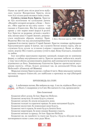 27
Однак на третій день після розп’яття відбу
лося чудесне Воскресіння Христа, після
чого Ісус кілька разів являвся своїм учням.
Сутність учення Ісуса Христа. Христос
не був політичним чи суспільним діячем.
«Віддайте кесареві кесареве, а Боже — Бого
ві», «Моє царство не від світу сього» — так
сказано в Євангеліях. Він був діячем, який
приніс у світ норми нової моралі й релігії.
Ісус Христос не розриває зв’язків з юдейст
вом, високо цінує Старий Заповіт, дотриму
ється юдейських обрядів, відвідує Храм.
Водночас Він стає над загальноприйнятими
нормами й по своєму трактує Старий Заповіт. Христос сповіщає зруйнування
Єрусалимського храму й навчає, що служити Богові можна скрізь, аби це
служіння було духом та істиною («вірою і правдою»). Вище за обряд,
закон, жертву Він ставить духовну сутність віри, Божу благодать, покаяння
та любов.
Ісус поглибив трактування окремих заповідей, підкреслив не зовнішню
форму, а глибину внутрішнього змісту. Христос закликає любити всіх людей,
у тому числі вбогих духовно (навіть ворогів), щоб допомагати їм внутрішньо
підніматися до Бога. Зовнішньому благочестю Христос протиставляє внут
рішню святість: «Отже, будьте досконалі так, як досконалий Отець ваш
Небесний!» (Євангеліє від Матвія).
Моральне вчення Христа високе, глибоке й чисте. Воно викладене в різних
частинах чотирьох Євангелій, але найбільше в проповіді на горі (Нагорній
проповіді).
ПРОПОВІДЬ НА ГОРІ
І, побачивши натовп, Він вийшов на гору. А як сів, підійшли Його учні
до Нього. І, відкривши уста Свої, Він навчати їх став, промовляючи:
Хто блаженний
Блаженні вбогі духом, бо їхнє Царство Небесне.
Блаженні засмучені, бо вони будуть утішені.
Блаженні лагідні, бо землю вспадкують вони.
Блаженні голодні та спрагнені правди, бо вони нагодовані будуть.
Блаженні милостиві, бо помилувані вони будуть.
Блаженні чисті серцем, бо вони будуть бачити Бога.
Блаженні миротворці, бо вони синами Божими стануть.
Блаженні вигнані за правду, бо їхнє Царство Небесне.
Блаженні ви, як ганьбити та гнати вас будуть, і будуть облудно на вас
наговорювати всяке слово лихе ради Мене.
Б І Б Л І Я
І. Босх. Несіння хреста. 1490–1500 рр.
 