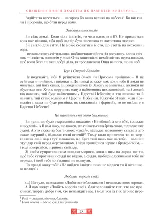 28
Радійте та веселіться — нагорода бо ваша велика на небесах! Бо так гна
ли й пророків, що були перед вами.
Завдання апостолів
Ви сіль землі. Коли сіль ізвітріє, то чим насолити її? Не придасться
вона вже нінащо, хіба щоб надвір була висипана та потоптана людьми.
Ви світло для світу. Не може сховатися місто, що стоїть на верховині
гори.
І не запалюють світильника, щоб поставити його під посудину, але на свіч
ник, — і світить воно всім у домі. Отак ваше світло нехай світить перед людьми,
щоб вони бачили ваші добрі діла, та прославляли Отця вашого, що на небі.
Ісус і Старий Заповіт
Не подумайте, ніби Я руйнувати Закон чи Пророків прийшов, — Я не
руйнувати прийшов, а виконати. По правді ж кажу вам: доки небо й земля не
минеться, ані йота єдина, ані жоден значок із Закону не минеться, аж поки не
збудеться все. Хто ж порушить одну з найменших цих заповідей, та й людей
так навчить, той буде найменшим у Царстві Небеснім; а хто виконає та й
навчить, той стане великим у Царстві Небеснім. Кажу бо Я вам: коли пра
ведність ваша не буде рясніша, як книжників і фарисеїв, то не ввійдете в
Царство Небесне!
Не гнівайтеся на свого ближнього
Ви чули, що було стародавнім наказане: «Не вбивай, а хто вб’є, підпадає
він судові». А Я вам кажу, що кожен, хто гнівається на брата свого, підпадає вже
судові. А хто скаже на брата свого: «рака1», підпадає верховному судові, а хто
скаже «дурний», підпадає геєні огненій2. Тому коли принесеш ти до жер
товника свій дар і тут ізгадаєш, що брат твій щось має на тебе, — залиши
отут дар свій перед жертовником, і піди примирися перше з братом своїм, —
і тоді повертайся, і принось свій дар.
Зі своїм супротивником швидко мирися, доки з ним на дорозі ще ти,
щоб тебе супротивник судді не віддав, а суддя, щоб прислужникові тебе не
передав, і щоб тебе до в’язниці не вкинули.
По правді кажу тобі: «Не вийдеш ізвідти, поки не віддаси ти й останньо
го шеляга!»
Любіть і ворогів своїх
(…) Ви чули, що сказано: «Люби свого ближнього й ненавидь свого ворога».
А Я вам кажу: «Любіть ворогів своїх, благословляйте тих, хто вас про
клинає, творіть добро тим, хто ненавидить вас, і моліться за тих, хто вас пере
С В Я Щ Е Н Н І К Н И Г И Л Ю Д С Т В А Я К П А М ’ Я Т К И К У Л Ь Т У Р И . . .
1 Рака — ледащо, нікчема, блазень.
2 Геєна огнена — місце мук для грішників.
 