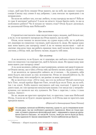29
слідує, щоб вам бути синами Отця вашого, що на небі, що наказує сходити
сонцю Своєму над злими й над добрими, і дощ посилає на праведних і на
неправедних.
Бо коли ви любите тих, хто вас любить, то яку нагороду ви маєте? Хіба не
те саме й митники1 роблять? І коли ви вітаєте тільки братів своїх, то що ж
особливого робите? Чи й погани не чинять отак? Отож будьте досконалі,
як досконалий Отець ваш Небесний!»
Про милостиню
Стережіться виставляти свою милостиню перед людьми, щоб бачили вас;
а як ні, то не матимете нагороди від Отця вашого, що на небі.
Отож, коли чиниш ти милостиню, не сурми перед себе, як то роблять
оті лицеміри по синагогах і вулицях, щоб хвалили їх люди. По правді кажу
вам: вони мають уже нагороду свою! А як ти чиниш милостиню — хай не
знатиме ліва рука твоя, що робить правиця твоя, щоб таємна була твоя ми
лостиня, а Отець твій, що бачить таємне, віддасть тобі явно.
Про молитву
А як молитеся, то не будьте, як ті лицеміри, що люблять ставати й моли
тися по синагогах і на перехрестях, щоб їх бачили люди. По правді кажу вам:
вони мають уже нагороду свою!
А ти, коли молишся, увійди до своєї комірчини, зачини свої двері й помоли
ся Отцеві своєму, що в таїні; а Отець твій, що бачить таємне, віддасть тобі явно.
А як молитеся, не проказуйте зайвого, як ті погани, — бо думають, ніби
вони будуть вислухані за своє велемовство. Отож не вподобляйтеся їм, бо
знає Отець ваш, чого потребуєте, ще раніше за ваше прохання!
Ви ж моліться отак: «Отче наш, що єси на небесах! Нехай святиться
Ім’я Твоє, нехай прийде Царство Твоє, нехай буде воля Твоя, як на небі,
так і на землі. Хліба нашого насущного дай нам сьогодні. І прости нам
довги наші, як і ми прощаємо винуватцям нашим. І не введи нас у випробо
вування, але визволи нас від лукавого. Бо Твоє є царство, і сила, і слава
навіки. Амінь!»
Бо як людям ви простите прогріхи їхні, то простить і вам ваш Небесний
Отець. А коли ви не будете людям прощати, то й Отець ваш не простить вам
прогріхів ваших.
(Переклад із давньогрецької Івана Огієнка)
Усі шедеври, написані на біблійну тематику, єднає те, що їх створювали за ве
лінням душі, під час особливого духовного піднесення. Вони не тільки кра
сиві, а й мають морально філософський зміст, «відкривають серце до урозу
міння Святого Письма», як писав М. Гоголь, який усе життя йшов до Бога.
Тому художник О. Іванов намалював М. Гоголя найближчим до Христа.
Б І Б Л І Я
1 Митники — збирачі податків, яких ненавидить народ.
 