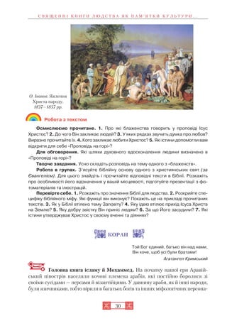 30
Робота з текстом
Осмислюємо прочитане. 1. Про які блаженства говорить у проповіді Ісус
Христос? 2. До чого Він закликає людей? 3. У яких рядках звучить думка про любов?
Виразно прочитайте їх. 4. Кого закликає любити Христос? 5. Які істини допомогли вам
відкрити для себе «Проповідь на горі»?
Для обговорення. Які шляхи духовного вдосконалення людини визначено в
«Проповіді на горі»?
Творче завдання. Усно складіть розповідь на тему одного з «блаженств».
Робота в групах. З’ясуйте біблійну основу одного з християнських свят (за
Євангелієм). Для цього знайдіть і прочитайте відповідні тексти в Біблії. Розкажіть
про особливості його відзначення у вашій місцевості, підготуйте презентації з фо
томатеріалів та ілюстрацій.
Перевірте себе. 1. Розкажіть про значення Біблії для людства. 2. Розкрийте спе
цифіку біблійного міфу. Які функції він виконує? Покажіть це на прикладі прочитаних
текстів. 3. Як у Біблії втілено тему Заповіту? 4. Яку ідею втілює прихід Ісуса Христа
на Землю? 5. Яку добру звістку Він приніс людям? 6. За що Його засудили? 7. Які
істини утверджував Христос у своєму вченні та діяннях?
КОРАН
Той Бог єдиний, батько він над нами,
Він хоче, щоб усі були братами!
Агатангел Кримський
Головна книга ісламу й Мохаммед. На початку нашої ери Аравій
ський півострів населяли кочові племена арабів, які постійно боролися зі
своїми сусідами — персами й візантійцями. У давнину араби, як й інші народи,
були язичниками, тобто вірили в багатьох богів та інших міфологічних персона
С В Я Щ Е Н Н І К Н И Г И Л Ю Д С Т В А Я К П А М ’ Я Т К И К У Л Ь Т У Р И . . .
О. Іванов. Явлення
Христа народу.
1837–1857 рр.
 