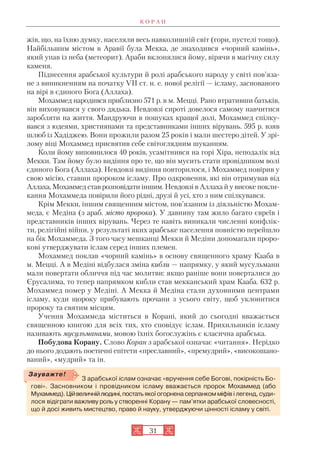 жів, що, на їхню думку, населяли весь навколишній світ (гори, пустелі тощо).
Найбільшим містом в Аравії була Мекка, де знаходився «чорний камінь»,
який упав із неба (метеорит). Араби вклонялися йому, вірячи в магічну силу
каменя.
Піднесення арабської культури й ролі арабського народу у світі пов’яза
не з виникненням на початку VII ст. н. е. нової релігії — ісламу, заснованого
на вірі в єдиного Бога (Аллаха).
Мохаммед народився приблизно 571 р. в м. Мецці. Рано втративши батьків,
він виховувався у свого дядька. Невдовзі сироті довелося самому навчитися
заробляти на життя. Мандруючи в пошуках кращої долі, Мохаммед спілку
вався з юдеями, християнами та представниками інших вірувань. 595 р. взяв
шлюб із Хадіджею. Вони прожили разом 25 років і мали шестеро дітей. У зрі
лому віці Мохаммед присвятив себе світоглядним шуканням.
Коли йому виповнилося 40 років, усамітнився на горі Хіра, неподалік від
Мекки. Там йому було видіння про те, що він мусить стати провідником волі
єдиного Бога (Аллаха). Невдовзі видіння повторилося, і Мохаммед повірив у
свою місію, ставши пророком ісламу. Про одкровення, які він отримував від
Аллаха, Мохаммед став розповідати іншим. Невдовзі в Аллаха й у високе покли
кання Мохаммеда повірили його рідні, друзі й усі, хто з ним спілкувався.
Крім Мекки, іншим священним містом, пов’язаним із діяльністю Мохам
меда, є Медіна (з араб. місто пророка). У давнину там жило багато євреїв і
представників інших вірувань. Через те навіть виникали численні конфлік
ти, релігійні війни, у результаті яких арабське населення повністю перейшло
на бік Мохаммеда. З того часу мешканці Мекки й Медіни допомагали проро
кові утверджувати іслам серед інших племен.
Мохаммед поклав «чорний камінь» в основу священного храму Кааба в
м. Мецці. А в Медіні відбулася зміна кибли — напрямку, у який мусульмани
мали повертати обличчя під час молитви: якщо раніше вони поверталися до
Єрусалима, то тепер напрямком кибли став мекканський храм Кааба. 632 р.
Мохаммед помер у Медіні. А Мекка й Медіна стали духовними центрами
ісламу, куди щороку прибувають прочани з усього світу, щоб уклонитися
пророку та святим місцям.
Учення Мохаммеда міститься в Корані, який до сьогодні вважається
священною книгою для всіх тих, хто сповідує іслам. Прихильників ісламу
називають мусульманами, мовою їхніх богослужінь є класична арабська.
Побудова Корану. Слово Коран з арабcької означає «читання». Нерідко
до нього додають поетичні епітети «преславний», «премудрий», «високошано
ваний», «мудрий» та ін.
К О Р А Н
З арабської іслам означає «вручення себе Богові, покірність Бо
гові». Засновником і провідником ісламу вважається пророк Мохаммед (або
Мухаммед).Ційвеличнійлюдині,постать якоїогорненасерпанкомміфів і легенд, суди
лося відіграти важливу роль у створенні Корану — пам’ятки арабської словесності,
що й досі живить мистецтво, право й науку, утверджуючи цінності ісламу у світі.
Зауважте!
31
 