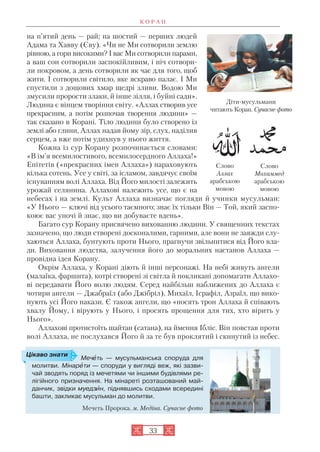 33
на п’ятий день — рай; на шостий — перших людей
Адама та Хавву (Єву). «Чи не Ми сотворили землю
рівною, а гори високими? І вас Ми сотворили парами,
а ваш сон сотворили заспокійливим, і ніч сотвори
ли покровом, а день сотворили як час для того, щоб
жити. І сотворили світило, яке яскраво палає. І Ми
спустили з дощових хмар щедрі зливи. Водою Ми
змусили прорости злаки, й інше зілля, і буйні сади».
Людина є вінцем творіння світу. «Аллах створив усе
прекрасним, а потім розпочав творення людини» —
так сказано в Корані. Тіло людини було створено із
землі або глини, Аллах надав йому зір, слух, наділив
серцем, а вже потім удихнув у нього життя.
Кожна із сур Корану розпочинається словами:
«В ім’я всемилостивого, всемилосердного Аллаха!»
Епітетів («прекрасних імен Аллаха») нараховують
кілька сотень. Усе у світі, за ісламом, завдячує своїм
існуванням волі Аллаха. Від Його милості залежить
урожай селянина. Аллахові належить усе, що є на
небесах і на землі. Культ Аллаха визначає погляди й учинки мусульман:
«У Нього — ключі від усього таємного; знає їх тільки Він — Той, який заспо
коює вас уночі й знає, що ви добуваєте вдень».
Багато сур Корану присвячено вихованню людини. У священних текстах
зазначено, що люди створені досконалими, гарними, але вони не завжди слу
хаються Аллаха, бунтують проти Нього, прагнучи звільнитися від Його вла
ди. Виховання людства, залучення його до моральних настанов Аллаха —
провідна ідея Корану.
Окрім Аллаха, у Корані діють й інші персонажі. На небі живуть ангели
(малаїка, фаршита), котрі створені зі світла й покликані допомагати Аллахо
ві передавати Його волю людям. Серед найбільш наближених до Аллаха є
чотири ангели — Джабраїл (або Джібріл), Михаїл, Ісрафіл, Азраїл, що вико
нують усі Його накази. Є також ангели, що «носять трон Аллаха й співають
хвалу Йому, і вірують у Нього, і просять прощення для тих, хто вірить у
Нього».
Аллахові протистоїть шайтан (сатана), на ймення Ібліс. Він повстав проти
волі Аллаха, не послухався Його й за те був проклятий і скинутий із небес.
К О Р А Н
Мечåть — мусульманська споруда для
молитви. Мінарåти — споруди у вигляді веж, які зазви
чай зводять поряд із мечетями чи іншими будівлями ре
лігійного призначення. На мінареті розташований май
данчик, звідки муедзèн, піднявшись сходами всередині
башти, закликає мусульман до молитви.
Мечеть Пророка. м. Медіна. Сучасне фото
Цікаво знати
Діти мусульмани
читають Коран. Сучасне фото
Слово
Мохаммед
арабською
мовою
Слово
Аллах
арабською
мовою
 