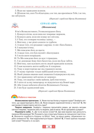 36
5. Веди нас праведним шляхом.
6. Шляхом тих, кого Ти облагодіяв, а не тих, що прогнівили Тебе, і не тих,
що заблукали.
(Переклад з арабської Яреми Полотнюка)
СУРА 92 «НІЧ»
(Мекканська)
В ім’я Всемилостивого, Усемилосердного Бога.
1. Клянуся ніччю, коли вона все покриває мороком,
2. Клянуся днем, коли він осяває все світлом,
3. І Тим, хто сотворив чоловіка і жінку, —
4. Воістину, у вас різні клопоти та турботи.
5. А щодо того, хто роздавав і дарував, то він і Бога боявся,
6. І шанував істину,
7. Ми поведемо його до щастя.
8. А щодо того, хто був скупий і збагачувався
9. І волів жити неправдою,
10. То Ми поведемо його до мук і страждань.
11. І не допоможе йому його багатство, коли він буде гибіти.
12. Воістину, нам належить вести людей праведним шляхом.
13. І нам належить життя майбутнє й теперішнє.
14. Тому я перестерігаю вас від страшного вогню.
15. У ньому горітиме тільки найбільший нечестивець,
16. Який уважав оманою наші знамення й відвернувся від них.
17. Але праведнику цей вогонь не загрожує.
18. Тому, хто жертвує своїм майном, щоб очиститися.
19. І ніхто ні за яку винагороду не відкупиться від Божої кари.
20. Аби тільки побачити обличчя Всевишнього Господа.
21. І він буде задоволений цим.
(Переклад з арабської Яреми Полотнюка)
Робота з текстом
Осмислюємо прочитане. 1. Яким постає Аллах у поданих сурах? Знайдіть епі
тети, що характеризують Його. 2. Якою владою наділений Аллах у текстах? 3. Які
настанови й перестороги містять сури?
Творче завдання. Знайдіть і виразно прочитайте рядки, де звучать мотиви
світла й темряви, творення світу та людини, раю й пекла. Як ви зрозуміли ці рядки?
Перевірте себе. 1. Де та як виник іслам? 2. Що вам відомо про діяльність
пророка Мохаммеда? 3. Розкажіть про структуру Корану як священної пам’ятки.
4. Визначте подібність Корану та Біблії. Чим, на вашу думку, обумовлені по
дібні елементи? 5. Чим відрізняються Коран і Біблія? 6. У яких країнах пошире
ний іслам? Покажіть їх на мапі.
С В Я Щ Е Н Н І К Н И Г И Л Ю Д С Т В А Я К П А М ’ Я Т К И К У Л Ь Т У Р И . . .
 