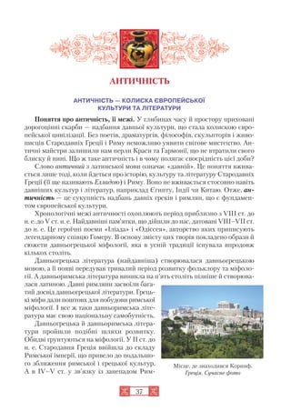 37
АНТИЧНІСТЬ — КОЛИСКА ЄВРОПЕЙСЬКОЇ
КУЛЬТУРИ ТА ЛІТЕРАТУРИ
Поняття про античність, її межі. У глибинах часу й простору приховані
дорогоцінні скарби — надбання давньої культури, що стала колискою євро
пейської цивілізації. Без поетів, драматургів, філософів, скульпторів і живо
писців Стародавніх Греції і Риму неможливо уявити світове мистецтво. Ан
тичні майстри залишили нам перли Краси та Гармонії, що не втратили свого
блиску й нині. Що ж таке античність і в чому полягає своєрідність цієї доби?
Слово античний з латинської мови означає «давній». Це поняття вжива
ється лише тоді, коли йдеться про історію, культуру та літературу Стародавніх
Греції (її ще називають Елладою) і Риму. Воно не вживається стосовно навіть
давніших культур і літератур, наприклад Єгипту, Індії чи Китаю. Отже, ан
тичність — це сукупність надбань давніх греків і римлян, що є фундамен
том європейської культури.
Хронологічні межі античності охоплюють період приблизно з VIII ст. до
н. е. до V ст. н. е. Найдавніші пам’ятки, що дійшли до нас, датовані VIII–VII ст.
до н. е. Це героїчні поеми «Іліада» і «Одіссея», авторство яких приписують
легендарному співцю Гомеру. В основу змісту цих творів покладено образи й
сюжети давньогрецької міфології, яка в усній традиції існувала впродовж
кількох століть.
Давньогрецька література (найдавніша) створювалася давньогрецькою
мовою, а її появі передував тривалий період розвитку фольклору та міфоло
гії. А давньоримська література виникла на п’ять століть пізніше й створюва
лася латиною. Давні римляни засвоїли бага
тий досвід давньогрецької літератури. Грець
кі міфи дали поштовх для побудови римської
міфології. І все ж таки давньоримська літе
ратура має свою національну самобутність.
Давньогрецька й давньоримська літера
тури пройшли подібні шляхи розвитку.
Обидві ґрунтуються на міфології. У II ст. до
н. е. Стародавня Греція ввійшла до складу
Римської імперії, що привело до подальшо
го зближення римської і грецької культур.
А в IV–V ст. у зв’язку із занепадом Рим
АНТИЧНІСТЬ
Місце, де знаходився Коринф.
Греція. Сучасне фото
 