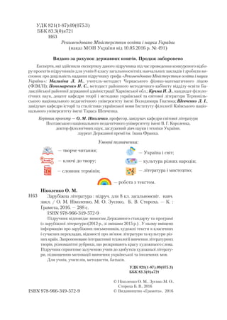 Умовні позначення:
— робота з текстом.
— творче читання;
— культура різних народів;— ключі до твору;
— Україна і світ;
— словник термінів; — література і мистецтво;
УДК 821(1 87).09(075.3)
ББК 83.3(0)я721
Н63
Рекомендовано Міністерством освіти і науки України
(наказ МОН України від 10.05.2016 р. № 491)
Видано за рахунок державних коштів. Продаж заборонено
Eксперти, які здійснили експертизу даного підручника під час проведення конкурсного відбо
ру проектів підручників для учнів 8 класу загальноосвітніх навчальних закладів і зробили ви
сновок про доцільність надання підручнику грифа «Рекомендовано Міністерством освіти і науки
України»: Малигіна Л. М., учитель методист Черкаського фізико математичного ліцею
(ФІМЛІ); Пономаренко Н. С., методист районного методичного кабінету відділу освіти Ба
лаклійської районної державної адміністрації Харківської обл.; Кучма Н. З., кандидат філоло
гічних наук, доцент кафедри теорії і методики української та світової літератури Тернопіль
ського національного педагогічного університету імені Володимира Гнатюка; Шевченко Л. І.,
завідувач кафедри історії та стилістики української мови Інституту філології Київського націо
нального університету імені Тараса Шевченка..
Ніколенко О. М.
Зарубіжна література : підруч. для 8 кл. загальноосвіт. навч.
закл. / О. М. Ніколенко, М. О. Зуєнко, Б. В. Стороха. — К. :
Грамота, 2016. — 288 с.
ISBN 978 966 349 572 9
Підручник відповідає вимогам Державного стандарту та програмі
із зарубіжної літератури (2012 р., зі змінами 2015 р.) . У ньому вміщено
інформацію про зарубіжних письменників, художні тексти в класичних
і сучасних перекладах, відомості про зв’язок літератури та культури різ
них країн. Запропоновано інтерактивні технології вивчення літературних
творів, різноманітні рубрики, що розкривають красу художнього слова.
Підручник сприятиме залученню учнів до здобутків художньої літерату
ри, підвищенню мотивації вивчення української та іноземних мов.
Для учнів, учителів, методистів, батьків.
УДК 821(1 87).09(075.3)
ББК 83.3(0)я721
Н63
ISBN 978 966 349 572 9
© Ніколенко О. М., Зуєнко М. О.,
Стороха Б. В., 2016
© Видавництво «Грамота», 2016
Керівник проекту — О. М. Ніколенко, професор, завідувач кафедри світової літератури
Полтавського національного педагогічного університету імені В. Г. Короленка,
доктор філологічних наук, заслужений діяч науки і техніки України,
лауреат Державної премії ім. Івана Франка.
 