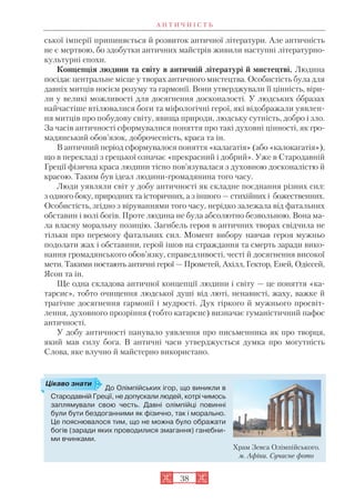 А Н Т И Ч Н І С Т Ь
38
ської імперії припиняється й розвиток античної літератури. Але античність
не є мертвою, бо здобутки античних майстрів живили наступні літературно
культурні епохи.
Концепція людини та світу в античній літературі й мистецтві. Людина
посідає центральне місце у творах античного мистецтва. Особистість була для
давніх митців носієм розуму та гармонії. Вони утверджували її цінність, віри
ли у великі можливості для досягнення досконалості. У людських образах
найчастіше втілювалися боги та міфологічні герої, які відображали уявлен
ня митців про побудову світу, явища природи, людську сутність, добро і зло.
За часів античності сформувалися поняття про такі духовні цінності, як гро
мадянський обов’язок, доброчесність, краса та ін.
В античний період сформувалося поняття «калагатія» (або «калокагатія»),
що в перекладі з грецької означає «прекрасний і добрий». Уже в Стародавній
Греції фізична краса людини тісно пов’язувалася з духовною досконалістю й
красою. Таким був ідеал людини громадянина того часу.
Люди уявляли світ у добу античності як складне поєднання різних сил:
з одного боку, природних та історичних, а з іншого — стихійних і божественних.
Особистість, згідно з віруваннями того часу, нерідко залежала від фатальних
обставин і волі богів. Проте людина не була абсолютно безвольною. Вона ма
ла власну моральну позицію. Загибель героя в античних творах свідчила не
тільки про перемогу фатальних сил. Момент вибору навчав героя мужньо
подолати жах і обставини, герой ішов на страждання та смерть заради вико
нання громадянського обов’язку, справедливості, честі й досягнення високої
мети. Такими постають античні герої — Прометей, Ахілл, Гектор, Еней, Одіссей,
Ясон та ін.
Ще одна складова античної концепції людини і світу — це поняття «ка
тарсис», тобто очищення людської душі від люті, ненависті, жаху, важке й
трагічне досягнення гармонії і мудрості. Дух гіркого й мужнього просвіт
лення, духовного прозріння (тобто катарсис) визначає гуманістичний пафос
античності.
У добу античності панувало уявлення про письменника як про творця,
який мав силу бога. В античні часи утверджується думка про могутність
Слова, яке влучно й майстерно використано.
До Олімпійських ігор, що виникли в
Стародавній Греції, не допускали людей, котрі чимось
заплямували свою честь. Давні олімпійці повинні
були бути бездоганними як фізично, так і морально.
Це пояснювалося тим, що не можна було ображати
богів (заради яких проводилися змагання) ганебни
ми вчинками.
Храм Зевса Олімпійського.
м. Афіни. Сучасне фото
Цікаво знати
 