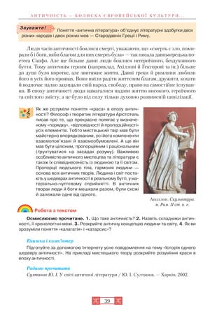 А Н Т И Ч Н І С Т Ь — К О Л И С К А Є В Р О П Е Й С Ь К О Ї К У Л Ь Т У Р И . . .
39
Люди часів античності боялися смерті, уважаючи, що «смерть є зло, поми
рали б і боги, якби благом для них смерть була» — так писала давньогрецька по
етеса Сапфо. Але ще більше давні люди боялися негероїчного, бездуховного
буття. Тому античним героям (наприклад, Ахіллові й Гекторові та ін.) більше
до душі було коротке, але звитяжне життя. Давні греки й римляни любили
його в усіх його проявах. Вони вміли радіти життєвим благам, дружити, кохати
й водночас палко захищали свій народ, свободу, право на самостійне існуван
ня. В епоху античності люди намагалися надати життю високого, героїчного
та світлого змісту, а це було під силу тільки духовно розвиненій цивілізації.
Як же розуміли поняття «краса» в епоху антич
ності? Філософ і теоретик літератури Арістотель
писав про те, що прекрасне полягає у визначе
ному «порядку», «відповідності й пропорційності»
усіх елементів. Тобто мистецький твір мав бути
майстерно впорядкованим, усі його компоненти
взаємопов’язані й взаємообумовлені. А ще він
мав бути цілісним, пропорційним і раціональним
(ґрунтуватися на засадах розуму). Важливою
особливістю античного мистецтва та літератури є
також їх співвіднесеність із людиною та її світом.
Пропорції людського тіла, гармонія людини —
основа всіх античних творів. Людина і світ поста
ють у шедеврах античності в реальному бутті, у ма
теріально чуттєвому сприйнятті. В античних
творах люди й боги мешкали разом, були схожі
й залежали одне від одного.
Робота з текстом
Осмислюємо прочитане. 1. Що таке античність? 2. Назвіть складники антич
ності, її хронологічні межі. 3. Розкрийте античну концепцію людини та світу. 4. Як ви
зрозуміли поняття «калагатія» і «катарсис»?
Книжка і комп’ютер
Підготуйте за допомогою Інтернету усне повідомлення на тему «Історія одного
шедевру античності». На прикладі мистецького твору розкрийте розуміння краси в
епоху античності.
Радимо прочитати
Султанов Ю. І. У світі античної літератури / Ю. І. Султанов. — Харків, 2002.
Поняття «антична література» об’єднує літературні здобутки двох
різних народів і двох різних мов — Стародавніх Греції і Риму.
Зауважте!
Аполлон. Скульптура.
м. Рим. ІІ ст. н. е.
 