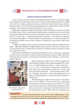 40
ЛІТЕРАТУРА СТАРОДАВНЬОЇ ГРЕЦІЇ
ДАВНЬОГРЕЦЬКА МІФОЛОГІЯ
З чого починається культура Стародавньої Греції? Звісно, з грецьких міфів,
що відображали уявлення еллінів (так називали давніх греків) про світ, добро
і зло, життя і смерть, природні явища, а також містили роздуми про людину,
її призначення та зв’язок із різними сферами буття. Міфи мають багатозначну
природу, тому кожне покоління прочитує їх по своєму.
Міфи про створення світу й походження богів відтворено в текстах Гомера
й Гесіода. Боги, згідно з уявленнями давніх греків, відрізнялися від людей тим,
що вони безсмертні, могутні й здатні творити чудеса. Зевс керує всім, що є на
землі й на небі, Аїд — підземним царством, Аполлон — бог сонця та покрови
тель мистецтва, Афіна — богиня мудрості, справедливості, а також покровитель
ка оборонної війни, вона втілює мужність і хоробрість, веде своїх улюбленців
до звитяги.
У міфах про героїв ідеться про персонажів, які прославилися своїми подви
гами,—Прометея, Персея, Сізіфа, Геракла та ін. Багато з них мають божествен
не походження або залежать від волі богів. У героях утілено уявлення еллінів
про людські чесноти.
Захоплюючі мандрівки й пригоди аргонавтів на чолі з Ясоном у пошуках
золотого руна покладено в основу сюжетів відповідного циклу міфів. Цей зна
менитий похід оспівано в поезії Аполлонія Родоського, Піндара, у трагедії Ев
ріпіда «Медея».
Троянський цикл міфів сягає егейської доби, або,
як її називали, крито мікенської культури (III–II тис.
до н. е.). Давньогрецькі співці — аеди й рапсоди —
з уст в уста, з покоління в покоління передавали
пісні про події легендарного минулого в Іонії, про
похід на Трою (або Іліон — звідси назва поеми «Іліа
да» Гомера). Історичні події перетворювалися на
міфи, які відображено в поемах Гомера («Іліада» і
«Одіссея»).
Фіванський цикл міфів пов’язаний із «семибрам
ним» містом Фіви. У той час воно було важливим
політичним центром Стародавньої Греції. У цьому
циклі йдеться про таких персонажів, як цар Едіп, Ан
тігона, Алкмеон, а також про успішний похід епіго
нів (нащадків) проти Фів. Відгомін фіванського
За змістом виокремлюють такі основні цикли міфів Еллади: 1) про
походження світу й богів; 2) про героїв; 3) про пригоди аргонавтів; 4) про Троян
ську війну (троянський цикл); 5) про легендарнемістоФіви(фіванський цикл) тощо.
Зауважте!
В. Р. Флінт. Аргонавти.
Початок XX ст.
 