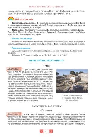 М І Ф И Т Р О Я Н С Ь К О Г О Ц И К Л У
41
циклу знайдемо у творах Гомера (поема «Одіссея»), Софокла (трагедії «Едіп
цар», «Антігона»), Есхіла (трагедія «Семеро проти Фів») та ін.
Робота з текстом
Осмислюємо прочитане. 1. Назвіть основні цикли давньогрецьких міфів. 2. Які
з давньогрецьких міфів вам уже відомі? Стисло перекажіть їх. 3. До якого циклу
вони належать? Доведіть свою думку.
Порівнюємо. Пригадайте українські міфи дохристиянської доби (Сварог, Даждь
бог, Лада, Хорс, Стрибог, Велес та ін.). Сюжети й образи яких із них подібні до
відомих вам давньогрецьких міфів?
Книжка і комп’ютер
З’ясуйте за допомогою Інтернету, які історичні й легендарні події відбулися в
місцях, що згадуються в міфах: Іонія, Троя (Іліон), Фіви. Покажіть їх на сучасній мапі.
Радимо прочитати
Кун М. Легенди і міфи Стародавньої Греції / М. Кун / переклад Ю. Іванченка. —
К., 2010.
Войтович В. Українська міфологія / В. Войтович. — К., 2002.
МІФИ ТРОЯНСЬКОГО ЦИКЛУ
ТРОЯ
Троя — місто, яке реально існу
вало у XIІI–ХІІ ст. до н. е. на півночі Малої Азії
(нині територія Туреччини). У міфах розповідається,
що Трою заснував Іл, правнук Дардана (сина Зевса
та богині Електри). Тому це місто в давнину нази
вали ще Іліон. Як свідчить історія, Троянська вій
на відбулася між ахейськими (грецькими) племе
нами й мешканцями Трої приблизно 1250 р. до н. е.
Імовірно, вона була викликана економічним супер
ництвом між греками та троянцями. Але, згідно з
міфами, війна була обумовлена космічними поді
ями й волею богів. Троя була дуже могутня, тому
грецьке військо повинне було подолати великі
труднощі в боротьбі з троянцями.
ПАРІС ВИКРАДАЄ ЄЛЕНУ
(Скорочено)
Що ж стало причиною Троянської війни? Згідно з міфами, Земля
звернулася до Зевса з проханням скоротити людський рід. І Зевс вирішив допомогти
їй, замисливши для цього війну між греками й троянцями. Як же Зевсові вдалося
здійснити свій намір? Пелей, цар Фессалії, брав шлюб із Фетідою, дочкою морсько
го царя Нерея. На весілля Пелея та Фетіди зібралися всі боги, крім богині чвар Еріди,
Коментарі
Коментарі
Місце, де знаходилася
легендарна Троя. Греція.
Сучасне фото
 