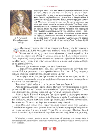 А Н Т И Ч Н І С Т Ь
42
яку забули запросити. Ображена Еріда вирішила помстити
ся богам. Вона кинула їм золоте яблуко з написом «Най
вродливішій». На нього претендували три богині: Гера (дру
жина Зевса), Афіна Паллада (дочка Зевса, богиня війни й
ремесел) та Афродіта (дочка Зевса, богиня вроди й кохан
ня). Між ними виникла суперечка, бо кожна вважала, що
вона має право володіти золотим яблуком. Тоді Зевс нака
зав розв’язати цю суперечку Парісу — сину троянського ца
ря Пріама. Паріс присудив яблуко Афродіті, яка пообіцяла
йому віддати найвродливішу з усіх смертних жінок — пре
красну Єлену, дружину царя Спарти Менелая. Єлена, завдя
ки Афродіті, закохалася в Паріса. Коли Менелай поїхав, Па
ріс викрав Єлену й привіз її додому, до Трої, але по дорозі
могутній бог моря Нерей провістив загибель Парісові й усій
Трої.
Збігло багато днів, відтоді як повернувся Паріс у дім батька свого
Пріама. (...) Але Афродіта сама нагадала йому про прекрасну Єлену
й допомогла своєму улюбленцеві збудувати чудовий корабель. Він
зібрався вже відпливти в Спарту, де жила кохана. (…) Паріс зійшов на кора
бель і вирушив у далеку дорогу по безкраїх морських просторах. Розпач охо
пив Кассандру1, коли вона побачила, як віддалявся швидкий корабель Парі
са від рідних берегів.
Піднявши руки до неба, вигукнула віща Кассандра:
— О горе, горе великій Трої і всім нам! Бачу я: охоплений полум’ям свя
щенний Іліон, скривавлені лежать розбиті вщент його сини! Я бачу: ведуть у
неволю чужинці нещасних троянських жінок і дівчат!
Так вигукувала Кассандра, проте ніхто не зважив на її пророцтво. Ніхто
не зупинив Паріса. А він плив усе далі й далі. Знялася на морі страшна буря.
Не спинила й вона Паріса. (…)
Причалив Паріс і вийшов із своїм другом Енеєм на берег. (...)
Радо привітав Менелай Паріса й Енея. На честь гостей приготував він щед
ру трапезу. Під час цієї трапези вперше побачив Паріс прекрасну Єлену. Спов
нений захоплення, дивився він на неї, милуючись її неземною красою.
Вразила краса Паріса й Єлену, він був дуже гарний у своєму розкішному
східному вбранні. Минуло кілька днів. Менелаєві треба було їхати на Крит.
Від’їжджаючи, просив він Єлену дбати про гостей, щоб нічого їм не бракувало.
І гадки не мав Менелай, якої кривди завдадуть йому ці гості.
Коли Менелай поїхав, Паріс одразу вирішив скористатися його від’їздом.
З допомогою Афродіти він умовив ніжними словами прекрасну Єлену поки
нути дім чоловіка й тікати з ним у Трою. Єлена дала згоду Парісу. Потай
повів Паріс кохану Єлену на свій корабель, викрав він у Менелая дружину,
Д. Г. Россетті.
Єлена Троянська.
1863 р.
1 Кассандра — дочка Пріама й Гекаби. Закоханий у Кассандру Аполлон наділив її
даром віщування, але коли вона зневажила любов бога, він зробив так, що її пророкуванням
ніхто не вірив.
 