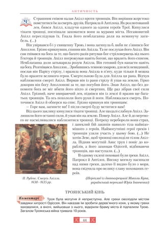 А Н Т И Ч Н І С Т Ь
44
Страшним гнівом палав Ахілл проти троянців. Він вирішив жорстоко
помститися їм за смерть друзів, Патрокла й Антілоха. Як розлютований
лев, бився Ахілл, кладучи одного за одним героїв Трої. Кинулися
тікати троянці, поспішали заховатися вони за мурами міста. Несамовитий
Ахілл переслідував їх. Гнала його невблаганна доля на неминучу заги
бель. (...)
Він увірвався б і у священну Трою, і вона загинула б, якби не з’явився бог
Аполлон. Грізно крикнувши, спинив він Ахілла. Та не послухав його Ахілл. Він
сам гнівався на бога за те, що багато разів рятував бог стріловержець від нього
Гектора й троянців. Ахілл погрожував навіть богові, що вразить його списом.
Невблаганна доля затьмарила розум Ахілла. Він готовий був напасти навіть
набога.РозгнівавсяАполлон…Зробившисьтемноюхмарою,длявсіхневидимий,
послав він Парісу стрілу, і вразила вона Ахілла в п’яту, куди тільки й можна
було вразити великого героя. Смертельною була для Ахілла ця рана. Відчув
наближення смерті Ахілл. Вирвав він із рани стрілу й упав на землю. Гірко
докоряв він богу Аполлонові за те, що погубив його. Знав Ахілл, що без до
помоги бога не міг вбити його ніхто зі смертних. Ще раз зібрав свої сили
Ахілл. Грізний, наче вмираючий лев, підвівся він із землі й вразив ще бага
тьох троянців. Та ось похололи його руки й ноги. Наближалася смерть. По
точився Ахілл й обперся на спис. Грізно крикнув він троянцям:
— Горе вам, загинете ви! І після смерті буду мститися вам!
Від цього заклику кинулися тікати троянці. Але щодалі слабнув Ахілл. За
лишили його останні сили, й упав він на землю. Помер Ахілл. Але й до мертво
го не насмілювалися наблизитися троянці. Потроху перебороли вони страх,
і запеклий бій закипів навколо тіла найвідо
мішого з героїв. Наймогутніші герої греків і
троянців узяли участь у цьому бою. (…) Не
хотів Зевс, щоб троянці оволоділи тілом Ахіл
ла. Підняв могутній Аякс труп і поніс до ко
раблів, а його захищав Одіссей, відбиваючи
троянців, що наступали. (…)
В одному склепі поховані були греки Ахілл,
Патрокл й Антілох. Високу могилу насипали
над ними греки, далеко її видно було з моря,
вона свідчила про велику славу похованих ге
роїв.
(Переклад із давньогрецької Миколи Куна,
український переклад Юрія Іванченка)
ТРОЯНСЬКИЙ КІНЬ
Троя була могутня й неприступна. Але греки оволоділи містом
завдяки хитрості Одіссея. Він наказав їм зробити дерев’яного коня, у якому греки
заховалися, а вночі, вийшовши з нього, відкрили браму міста й підпалили Трою.
Загалом Троянська війна тривала 10 років.
П. Рубенс. Смерть Ахілла.
1630–1635 рр.
Коментарі
 
