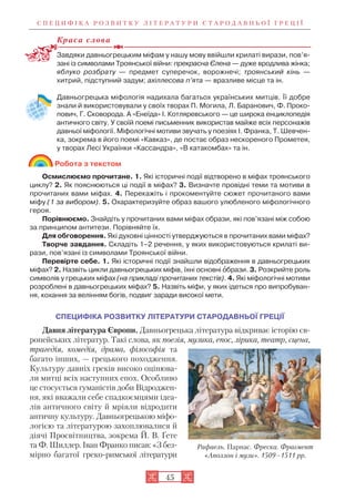 С П Е Ц И Ф І К А Р О З В И Т К У Л І Т Е Р А Т У Р И С Т А Р О Д А В Н Ь О Ї Г Р Е Ц І Ї
45
Краса слова
Завдяки давньогрецьким міфам у нашу мову ввійшли крилаті вирази, пов’я
зані із символами Троянської війни: прекрасна Єлена — дуже вродлива жінка;
яблуко розбрату — предмет суперечок, ворожнечі; троянський кінь —
хитрий, підступний задум; ахіллесова п’ята — вразливе місце та ін.
Давньогрецька міфологія надихала багатьох українських митців. Її добре
знали й використовували у своїх творах П. Могила, Л. Баранович, Ф. Проко
пович, Г. Сковорода. А «Енеїда» І. Котляревського — це широка енциклопедія
античного світу. У своїй поемі письменник використав майже всіх персонажів
давньої міфології. Міфологічні мотиви звучать у поезіях І. Франка, Т. Шевчен
ка, зокрема в його поемі «Кавказ», де постає образ нескореного Прометея,
у творах Лесі Українки «Кассандра», «В катакомбах» та ін.
Робота з текстом
Осмислюємо прочитане. 1. Які історичні події відтворено в міфах троянського
циклу? 2. Як пояснюються ці події в міфах? 3. Визначте провідні теми та мотиви в
прочитаних вами міфах. 4. Перекажіть і прокоментуйте сюжет прочитаного вами
міфу (1 за вибором). 5. Охарактеризуйте образ вашого улюбленого міфологічного
героя.
Порівнюємо. Знайдіть у прочитаних вами міфах образи, які пов’язані між собою
за принципом антитези. Порівняйте їх.
Для обговорення. Які духовні цінності утверджуються в прочитаних вами міфах?
Творче завдання. Складіть 1–2 речення, у яких використовуються крилаті ви
рази, пов’язані із символами Троянської війни.
Перевірте себе. 1. Які історичні події знайшли відображення в давньогрецьких
міфах? 2. Назвіть цикли давньогрецьких міфів, їхні основні îбрази. 3. Розкрийте роль
символів у грецьких міфах (на прикладі прочитаних текстів). 4. Які міфологічні мотиви
розроблені в давньогрецьких міфах? 5. Назвіть міфи, у яких ідеться про випробуван
ня, кохання за велінням богів, подвиг заради високої мети.
СПЕЦИФІКА РОЗВИТКУ ЛІТЕРАТУРИ СТАРОДАВНЬОЇ ГРЕЦІЇ
Давня література Європи. Давньогрецька література відкриває історію єв
ропейських літератур. Такі слова, як поезія, музика, епос, лірика, театр, сцена,
трагедія, комедія, драма, філософія та
багато інших, — грецького походження.
Культуру давніх греків високо оцінюва
ли митці всіх наступних епох. Особливо
це стосується гуманістів доби Відроджен
ня, які вважали себе спадкоємцями ідеа
лів античного світу й мріяли відродити
античну культуру. Давньогрецькою міфо
логією та літературою захоплювалися й
діячі Просвітництва, зокрема Й. В. Ґете
та Ф. Шиллер. Іван Франко писав: «З без
мірно багатої греко римської літератури
Рафаель. Парнас. Фреска. Фрагмент
«Аполлон і музи». 1509–1511 рр.
 
