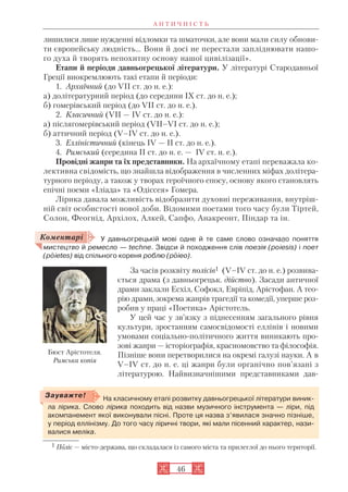 А Н Т И Ч Н І С Т Ь
46
лишилися лише нужденні відломки та шматочки, але вони мали силу обнови
ти європейську людність… Вони й досі не перестали запліднювати нашо
го духа й творять непохитну основу нашої цивілізації».
Етапи й періоди давньогрецької літератури. У літературі Стародавньої
Греції виокремлюють такі етапи й періоди:
1. Архаїчний (до VII ст. до н. е.):
а) долітературний період (до середини IX ст. до н. е.);
б) гомерівський період (до VII ст. до н. е.).
2. Класичний (VII — IV ст. до н. е.):
а) післягомерівський період (VII–VI ст. до н. е.);
б) аттичний період (V–IV ст. до н. е.).
3. Елліністичний (кінець IV — II ст. до н. е.).
4. Римський (середина II ст. до н. е. — IV ст. н. е.).
Провідні жанри та їх представники. На архаїчному етапі переважала ко
лективна свідомість, що знайшла відображення в численних міфах долітера
турного періоду, а також у творах героїчного епосу, основу якого становлять
епічні поеми «Іліада» та «Одіссея» Гомера.
Лірика давала можливість відобразити духовні переживання, внутріш
ній світ особистості нової доби. Відомими поетами того часу були Тіртей,
Солон, Феогнід, Архілох, Алкей, Сапфо, Анакреонт, Піндар та ін.
У давньогрецькій мові одне й те саме слово означало поняття
мистецтво й ремесло — techne. Звідси й походження слів поезія (poiesis) і поет
(poietes) від спільного кореня роблю (poieo).
За часів розквіту полісів1 (V–IV ст. до н. е.) розвива
ється драма (з давньогрецьк. дійство). Засади античної
драми заклали Есхіл, Софокл, Евріпід, Арістофан. А тео
рію драми, зокрема жанрів трагедії та комедії, уперше роз
робив у праці «Поетика» Арістотель.
У цей час у зв’язку з піднесенням загального рівня
культури, зростанням самосвідомості еллінів і новими
умовами соціально політичного життя виникають про
зові жанри — історіографія, красномовство та філософія.
Пізніше вони перетворилися на окремі галузі науки. А в
V–IV ст. до н. е. ці жанри були органічно пов’язані з
літературою. Найвизначнішими представниками дав
На класичному етапі розвитку давньогрецької літератури виник
ла лірика. Слово лірика походить від назви музичного інструмента — ліри, під
акомпанемент якої виконували пісні. Проте ця назва з’явилася значно пізніше,
у період еллінізму. До того часу ліричні твори, які мали пісенний характер, нази
валися меліка.
Зауважте!
Коментарі
1 Поліс — місто держава, що складалася із самого міста та прилеглої до нього території.
Бюст Арістотеля.
Римська копія
 