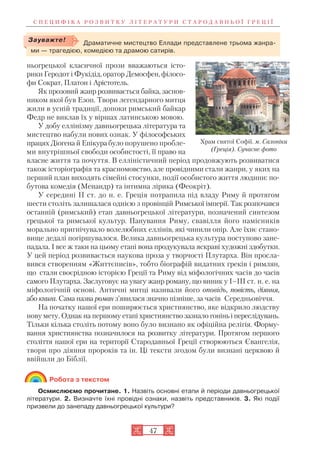 С П Е Ц И Ф І К А Р О З В И Т К У Л І Т Е Р А Т У Р И С Т А Р О Д А В Н Ь О Ї Г Р Е Ц І Ї
47
ньогрецької класичної прози вважаються істо
рики Геродот і Фукідід, оратор Демосфен, філосо
фи Сократ, Платон і Арістотель.
Як прозовий жанр розвивається байка, заснов
ником якої був Езоп. Твори легендарного митця
жили в усній традиції, допоки римський байкар
Федр не виклав їх у віршах латинською мовою.
У добу еллінізму давньогрецька література та
мистецтво набули нових ознак. У філософських
працях Діогена й Епікура було порушено пробле
ми внутрішньої свободи особистості, її право на
власне життя та почуття. В елліністичний період продовжують розвиватися
також історіографія та красномовство, але провідними стали жанри, у яких на
перший план виходять сімейні стосунки, події особистого життя людини: по
бутова комедія (Менандр) та інтимна лірика (Феокріт).
У середині II ст. до н. е. Греція потрапила під владу Риму й протягом
шести століть залишалася однією з провінцій Римської імперії. Так розпочався
останній (римський) етап давньогрецької літератури, позначений синтезом
грецької та римської культур. Панування Риму, свавілля його намісників
морально пригнічувало волелюбних еллінів, які чинили опір. Але їхнє стано
вище дедалі погіршувалося. Велика давньогрецька культура поступово зане
падала. І все ж таки на цьому етапі вона продукувала яскраві художні здобутки.
У цей період розвивається наукова проза у творчості Плутарха. Він просла
вився створенням «Життєписів», тобто біографій видатних греків і римлян,
що стали своєрідною історією Греції та Риму від міфологічних часів до часів
самого Плутарха. Заслуговує на увагу жанр роману, що виник у І–ІІІ ст. н. е. на
міфологічній основі. Античні митці називали його оповідь, повість, діяння,
або книга. Сама назва роман з’явилася значно пізніше, за часів Середньовіччя.
На початку нашої ери поширюється християнство, яке відкрило людству
нову мету. Однак на першому етапі християнство зазнало гонінь і переслідувань.
Тільки кілька століть потому воно було визнано як офіційна релігія. Форму
вання християнства позначилося на розвитку літератури. Протягом першого
століття нашої ери на території Стародавньої Греції створюються Євангелія,
твори про діяння пророків та ін. Ці тексти згодом були визнані церквою й
ввійшли до Біблії.
Робота з текстом
Осмислюємо прочитане. 1. Назвіть основні етапи й періоди давньогрецької
літератури. 2. Визначте їхні провідні ознаки, назвіть представників. 3. Які події
призвели до занепаду давньогрецької культури?
Драматичне мистецтво Еллади представлене трьома жанра
ми — трагедією, комедією та драмою сатирів.
Зауважте!
Храм святої Софії. м. Салоніки
(Греція). Сучасне фото
 