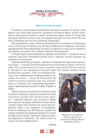 3
ЖИВА КЛАСИКА
Дорогі восьмикласники!
У давнину слову надавали особливого магічного значення. У той час люди
вірили, що слово може рятувати, лікувати й зупиняти війни. За його допо
могою звеличували подвиги героїв і оспівували красу жінки. У слові наші
пращури вбачали велику силу, що прирівнювалася до сили богів. Ви теж
маєте отримати цю силу від художньої літератури!
Від чудодійності слова, спільних духовних зусиль залежить не тільки ваша
доля, а й доля всієї України, яку ми маємо побудувати соборною, вільною й
процвітаючою! Тож вирушаймо до краси художнього слова, що не тьмяніє в
часі! Краси, що робить світ добрим, мирним і благородним!
У 8 класі перед вами відкриються справжні коштовності… Священні книги
людства, пам’ятки писемності різних епох і народів, великі шедеври від
давнини до сьогодення.
Переважна більшість творів, з якими ви ознайомитеся протягом навчаль
ного року, — класика. Їхній вік визначається століттями й навіть тисячоліт
тями. Але класика ніколи не буває мертвою, вона вічна! Сильні почуття
й пристрасті, що переживали класичні герої, їхні діяння, пошуки ідеалу
близькі нам і сьогодні. «Той, хто полюбить кла
сику, стане найбагатшою й найщасливішою лю
диною на землі», — писав М. Рильський. Ці
слова стосуються кожного з нас, хто, долучив
шись до класики, стає внутрішньо багатшим і
здатен примножувати духовні скарби України у
XXI ст.
Окрім класики, ви прочитаєте й цікаві твори
сучасної літератури, якими захоплюються ваші
однолітки в усьому світі. Та все ж таки класи
ка — чарівний кристал для сучасності. Крізь
його призму ми краще побачимо й наше життя,
і людей, і самих себе. Класика дає змогу нам роз
різняти добро і зло, справжнє й несправжнє,
вічне та скороминуще. Цей кристал живий, він
завжди повертається різними гранями. Сьогодні
ви берете його в руки… Тримайте кристал класи
ки обережно й з любов’ю… Не загубіть його на
шляху до свого майбутнього!
Автори
Фрагмент із кінофільму
«Ромео і Джульєтта»
(режисер К. Карлей, Велика
Британія, 2013 р.)
 