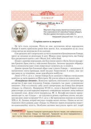 48
Здавна Гомерові приписували багато творів, але найвизначніші
з них — епічні поеми «Іліада» та «Одіссея». Тривалий час вони передавалися з
вуст в уста, тому в них є нашарування подій різних епох.
Зауважте!
Г О М Е Р
Приблизно VIII ст. до н. е.
Мертвий з Аїду скоріш вернеться знов до життя,
Ніж славнозвісне ім’я меонійця Гомера забудуть,
Ніж його древні пісні кануть у млу забуття.
Невідомий грецький поет. I ст. до н.е.
Сторінки життя та творчості
Це ім’я стало легендою. Ніхто не знає достеменно місця народження
Гомера й навіть приблизно років його життя. Але, незважаючи на це, силу
слова митця ми відчуваємо й по сьогодні.
Сім грецьких міст сперечалися за честь називатися батьківщиною Гомера,
проте це питання не розв’язане й досі. Можна лише припустити, що Гомер
був уродженцем одного з міст Малої Азії, тобто Іонії.
Згідно з давніми переказами, він був сином одного з богів, багато мандру
вав Грецією, брав участь у військових баталіях. Антична традиція зображує
його сліпим (хоча саме слово гомер іноді тлумачать як «сліпий»).
Давнім грекам був близький образ саме сліпого Гомера — загадкового й
натхненного поета провидця, який поєднує божественне й земне, знає все
про минуле та теперішнє, може передбачити майбутнє.
Лише в VI ст. до н. е. поеми Гомера були записані в Афінах спеціальною
комісією за часів правителя Пісістрата. Ці тексти дійшли до наших днів.
«Гомерівське питання». Комплекс проблем, пов’язаних із питанням про
авторство й про саме існування Гомера, становить так зване «гомерівське
питання». Уже в еллінську добу дехто заперечував, що Гомер був автором
«Іліади» та «Одіссеї». Наприкінці XVIII ст., коли в Західній Європі поши
рився інтерес до усної народної творчості, «гомерівське питання» знову вийшло
на перший план. Деякі вчені (наприклад, Ф. А. Вольф) висловили припу
щення про те, що «Іліада» — це сукупність різних героїчних пісень, поєдна
них воєдино лише в середині VI ст. до н. е. Це припущення поділяв на початку
XIX ст. К. Лахман, котрий висунув «теорію малих пісень». Однак не всі по
годилися з його думкою, адже «Іліада» та «Одіссея» мають незаперечну сюжет
но композиційну цілість. Особливо активно виступили проти цієї теорії
 