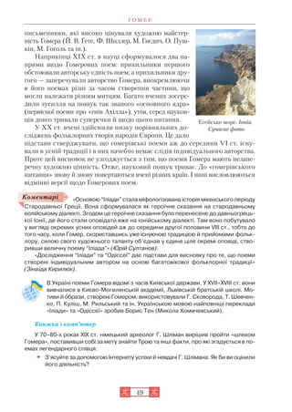 Г О М Е Р
49
письменники, які високо цінували художню майстер
ність Гомера (Й. В. Ґете, Ф. Шиллер, М. Гнєдич, О. Пуш
кін, М. Гоголь та ін.).
Наприкінці XIX ст. в науці сформувалося два на
прями щодо Гомерових поем: прихильники першого
обстоювали авторську єдність поем; а прихильники дру
гого — заперечували авторство Гомера, виокремлюючи
в його поемах різні за часом створення частини, що
могли належати різним митцям. Багато вчених зосере
дили зусилля на пошук так званого «основного ядра»
(первісної поеми про «гнів Ахілла»), утім, серед науков
ців довго тривали суперечки й щодо цього питання.
У XX ст. вчені здійснили низку порівняльних до
сліджень фольклорних творів народів Європи. Це дало
підстави стверджувати, що гомерівські поеми аж до середини VI ст. існу
вали в усній традиції і в них начебто немає слідів індивідуального авторства.
Проте цей висновок не узгоджується з тим, що поеми Гомера мають незапе
речну художню цінність. Отже, науковий пошук триває. До «гомерівського
питання» знову й знову повертаються вчені різних країн. І нині висловлюються
відмінні версії щодо Гомерових поем.
«Основою “Іліади” стала міфологізована історія мікенського періоду
Стародавньої Греції. Вона сформувалася як героїчне сказання на стародавньому
еолійському діалекті. Згодом це героїчне сказання було перенесене до давньогрець
кої Іонії, де його стали оповідати вже на іонійському діалекті. Там воно побутувало
у вигляді окремих усних оповідей аж до середини другої половини VIII ст., тобто до
того часу, коли Гомер, скориставшись уже існуючою традицією й прийомами фольк
лору, силою свого художнього таланту об’єднав у єдине ціле окремі оповіді, ство
ривши величну поему “Іліада”» (Юрій Султанов).
«Дослідження “Іліади” та “Одіссеї” дає підстави для висновку про те, що поеми
створені індивідуальним автором на основі багатовікової фольклорної традиції»
(Зінаїда Кирилюк).
В Україні поеми Гомера відомі з часів Київської держави. У XVII–XVIII ст. вони
вивчалися в Києво Могилянській академії, Львівській братській школі. Мо
тиви й îбрази, створені Гомером, використовували Г. Сковорода, Т. Шевчен
ко, П. Куліш, М. Рильський та ін. Українською мовою найповніші переклади
«Іліади» та «Одіссеї» зробив Борис Тен (Микола Хомичевський).
Книжка і комп’ютер
У 70–80 х роках XIX ст. німецький археолог Г. Шліман вирішив пройти «шляхом
Гомера», поставивши собі за мету знайти Трою та інші факти, про які згадується в по
емах легендарного співця.
• З’ясуйте за допомогою Інтернету успіхи й невдачі Г. Шлімана. Як би ви оцінили
його діяльність?
Коментарі
Егейське море. Іонія.
Сучасне фото
 