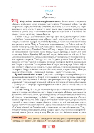 А Н Т И Ч Н І С Т Ь
50
ІЛІАДА
Поема
(Фрагменти)
Міфологічна основа гомерівського епосу. Гомер почав створювати
«Іліаду» приблизно через чотири століття після Троянської війни, тож він
спирався на народнопоетичну традицію, на значну кількість міфів, які пере
давалися з вуст в уста. У зв’язку з цим у поемі простежується нашарування
елементів різних епох — не тільки часів Троянської війни, а й пізніших пе
ріодів, у тому числі часу самого Гомера.
У поемі «Іліада» розповідається лише про один епізод десятого року Троян
ської війни. Основою твору став міфологічний сюжет про гнів Ахілла, у яко
го цар Агамемнон відібрав полонянку Брісеїду, а також наслідки цього гніву
для грецьких воїнів. Чому ж Агамемнон виявив неповагу до Ахілла, найхороб
рішого воїна грецького війська? За велінням Зевса, Агамемнон мусив повер
нути свою полонянку Хрісеїду її батькові Хрісу — жерцю Аполлона. Агамемнон,
не наважившись порушити волю Зевса, віддав Хрісеїду, а замість неї взяв
полонянку Ахілла, Брісеїду. Ображений царем, Ахілл покидає військо, й Ага
мемнон залишається без найсильнішого героя. Унаслідок цього троянці почина
ють перемагати греків. Тоді друг Ахілла, Патрокл, узявши його зброю та об
ладунок, вступає у двобій із вождем троянців Гектором. Цей бій закінчується
для Патрокла трагічно: Гектор убиває його. Смерть друга змушує Ахілла забути
про особисту образу, і він повертається до війська. Тепер починають перема
гати греки. Від руки Ахілла загинуло багато троянців, зокрема Гектор. Похоро
нами загиблих героїв — Патрокла й Гектора — закінчується поема.
Гуманістичний зміст поеми. Для давніх греків і римлян твори Гомера вті
лювали найвищу мудрість. Вони й тепер навчають нас патріотизму, відданості,
мужності, героїзму й честі. В «Іліаді» створено прекрасні образи героїв, котрі
можуть забути про власні інтереси й вийти на бій заради вітчизни. За словами
Г. Сковороди, «Гомер був першим пророком давніх греків, котрий показав їм
світлий ідеал».
Ахілл і Гектор. В «Іліаді» закладено традицію створення художнього об
разу персонажа в героїчному епосі. Характери героїв «Іліади» змальовані за
допомогою небагатьох ознак, протягом розвитку сюжету вони мало змінюються,
зберігаючи свою основну суть. Ахілл і Гектор є супротивниками, але обидва є
носіями героїчних рис. Їхні образи побудовано відповідно до фольклорної
традиції, згідно з якою в характері вождя племені чи війська домінують сила,
відвага та почуття власної гідності. Оцінка героїв визначається їхньою вірністю
обов’язку, відданістю батьківщині, упевненістю, надзвичайною силою. Тому,
створюючи образи цих героїв, автор нерідко вдається до гіперболи (перебіль
шення), що має фантастичну основу. Наприклад, спис Ахілла не може підняти
Ахілл є носієм світовідчуття вільного грека, котрий почував себе
володарем у своєму місті державі. А Гектор утілює кодекс честі епічного героя.
Зауважте!
 