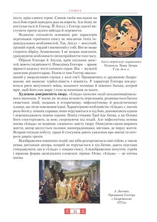 Г О М Е Р
51
ніхто, крім самого героя. Самим своїм виглядом на
полі бою герой наводить жах на ворогів. Але йому не
поступається й Гектор. Й Ахілл, і Гектор здатні ви
ступити проти цілого війська й перемогти.
Водночас спільність основних рис характерів
персонажів героїчного епосу не виключає їхніх ін
дивідуальних особливостей. Так, Ахілл — могутній,
грізний герой, гордий і впевнений у собі. Він не може
стерпіти образу Агамемнона. І це можна пояснити,
ураховуючи особливості світосприйняття того часу.
Образи Гектора й Ахілла, крім спільних якос
тей, мають і відмінності. Поведінка Гектора — зразок
вірності кодексу честі епічного героя. Він — мужній
захисник рідного краю. Разом із тим Гектор змальо
ваний у зворушливих сценах у колі сім’ї. Прощаючись із дружиною Андро
махою, він виявляє турботливість і ніжність. У характері Гектора поєдну
ються риси могутнього воїна, коханого чоловіка й ніжного батька, котрий
мріє, щоб його син виріс і став величнішим за нього.
Художня довершеність твору. «Іліада» охоплює події загальнонаціональ
ного значення. У поемі діє велика кількість персонажів, розвивається багато
сюжетних ліній, поданих в історичному, міфологічному й реалістичному
планах, що тісно взаємопов’язані. Характерною особливістю «Іліади» є значна
роль богів у земних справах: вони втручаються в хід бою, допомагають одним
і перешкоджають іншим героям. Попід стінами Трої йде битва, а на Олімпі
боги спостерігають за нею, скеровуючи хід подій. Але міфологічна основа
поеми «Іліада» не відміняє «земного» змісту твору. Описуючи сцени мирного
життя, автор милується полями, виноградниками, містами, де вирує життя.
Яскраві епізоди побуту, праці й стосунків дають уявлення про звичаї та інте
реси давніх греків.
Відображення зовнішніх подій, які ніби розгортаються самі собою, а також
певна дистанція автора, котрий не втручається в хід битви, дають підстави
стверджувати, що в «Іліаді» є ознаки епосу. А відображення почуттів героїв
і віршова форма засвідчують елементи лірики. Отже, «Іліада» — це епічна
поема.
Ахілл перев’язує пораненого
Патрокла. Чаша. Греція.
V ст. до н. е.
А. Лосенко.
Прощання Гектора
з Андромахою.
1773 р.
 