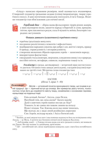А Н Т И Ч Н І С Т Ь
52
«Іліаду» написано віршовим розміром, який називається гекзаметром.
Створений гекзаметр грецькими аедами (співці імпровізатори, творці геро
їчного епосу). З цим поетичним винаходом пов’язують й ім’я Гомера. Пізні
ше гекзаметр став обов’язковим для епічної поезії.
Героїїчний еепос — збірна назва фольклорних творів різних жанрів,
у яких відтворено волю, завзяття народу в боротьбі зі злом, кривдою,
гнітом, прославляються розум, сила й мужність воїнів, богатирів і на
родних заступників.
Ознаки давнього (класичного) героїчного епосу:
• героїчна ідеалізація минулого;
• поєднання реалістичних елементів і міфологічних;
• відображення народних уявлень про добро і зло, життя і смерть, правду
й кривду, справедливість і несправедливість;
• створення визначних образів народних героїв — захисників народу;
• використання фантастики;
• своєрідний стиль (повтори, звертання, олюднення явищ і сил природи,
постійні епітети, метафори, символи, порівняння тощо) та ін.
Гекзааметр (з грецьк. шестимірник) — метричний вірш шестистопно
го дактиля. Остання стопа завжди двоскладова, з цезурою (паузою) пере
важно на третій стопі. Метрична схема гекзаметра така:

ЗАСПІВ
(Пісня 1, вірші 1–10)
Зàспів — усталений початок виконуваного твору, що існував в ус
ній традиції. Це — ліричний вступ до оповіді. Він привертає увагу читача, психо
логічно готує його до сприйняття змісту твору, ознайомлює з основними героями,
налаштовує на подальші події.
Гнів оспівай, богине1, Ахілла, сина Пелея,
Пагубний гнів, що лиха ахеям2 багато накоїв:
Душі славетних героїв навіки послав до Аїду3
Темного, їх же самих він хижим лишив на поталу
Псам і птахам. Так Зевсова воля над ними чинилась,
Ще відтоді, як у зваді лихій розійшлись ворогами
Син Атреїв, володар мужів, і Ахілл богосвітлий.
Коментарі
1 Богиня, до якої звертається поет і яка повинна надихнути його на оспівування гніву
Ахілла, — це Муза. З дев’яти муз богинею епічної поезії вважали Калліопу.
2 Ахеї (ахайці, ахаї) — у Гомера спільна назва для всіх грецьких племен, які воювали
під Троєю. Він іще називає їх данайцями, аргів’янами.
3 Аїд — потойбічний світ, місце перебування померлих; одне з імен бога потойбічного
світу.
 