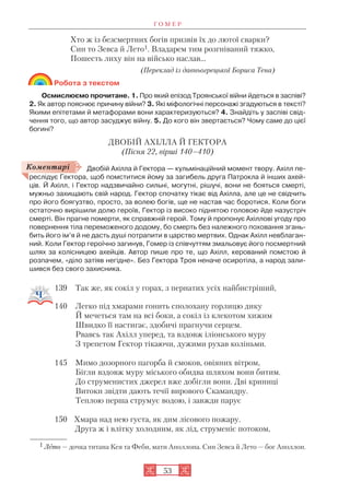 Г О М Е Р
53
Хто ж із безсмертних богів призвів їх до лютої сварки?
Син то Зевса й Лето1. Владарем тим розгніваний тяжко,
Пошесть лиху він на військо наслав…
(Переклад із давньогрецької Бориса Тена)
Робота з текстом
Осмислюємо прочитане. 1. Про який епізод Троянської війни йдеться в заспіві?
2. Як автор пояснює причину війни? 3. Які міфологічні персонажі згадуються в тексті?
Якими епітетами й метафорами вони характеризуються? 4. Знайдіть у заспіві свід
чення того, що автор засуджує війну. 5. До кого він звертається? Чому саме до цієї
богині?
ДВОБІЙ АХІЛЛА Й ГЕКТОРА
(Пісня 22, вірші 140–410)
Двобій Ахілла й Гектора — кульмінаційний момент твору. Ахілл пе
реслідує Гектора, щоб помститися йому за загибель друга Патрокла й інших ахей
ців. Й Ахілл, і Гектор надзвичайно сильні, могутні, рішучі, вони не бояться смерті,
мужньо захищають свій народ. Гектор спочатку тікає від Ахілла, але це не свідчить
про його боягузтво, просто, за волею богів, ще не настав час боротися. Коли боги
остаточно вирішили долю героїв, Гектор із високо піднятою головою йде назустріч
смерті. Він прагне померти, як справжній герой. Тому й пропонує Ахіллові угоду про
повернення тіла переможеного додому, бо смерть без належного поховання згань
бить його ім’я й не дасть душі потрапити в царство мертвих. Однак Ахілл невблаган
ний. Коли Гектор героїчно загинув, Гомер із співчуттям змальовує його посмертний
шлях за колісницею ахейців. Автор пише про те, що Ахілл, керований помстою й
розпачем, «діло затіяв негідне». Без Гектора Троя неначе осиротіла, а народ зали
шився без свого захисника.
139 Так же, як сокіл у горах, з пернатих усіх найбистріший,
140 Легко під хмарами гонить сполохану горлицю дику
Й мечеться там на всі боки, а сокіл із клекотом хижим
Швидко її настигає, здобичі прагнучи серцем.
Рвавсь так Ахілл уперед, та вздовж іліонського муру
З трепетом Гектор тікаючи, дужими рухав коліньми.
145 Мимо дозорного пагорба й смоков, овіяних вітром,
Бігли вздовж муру міського обидва шляхом вони битим.
До струменистих джерел вже добігли вони. Дві криниці
Витоки звідти дають течії вирового Скамандру.
Теплою перша струмує водою, і завжди парує
150 Хмара над нею густа, як дим лісового пожару.
Друга ж і влітку холодним, як лід, струменіє потоком,
1 Лето — дочка титана Кея та Феби, мати Аполлона. Син Зевса й Лето — бог Аполлон.
Коментарі
 