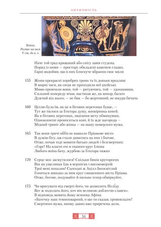 А Н Т И Ч Н І С Т Ь
54
Наче той град крижаний або снігу завія студена.
Поряд із ними — просторі, обкладені каменем гладко,
Гарні водойми, що в них блискуче вбрання своє мили
155 Жони прекрасні хоробрих троян та їх доньки вродливі
В мирні часи, як сюди не приходили вої ахейські.
Мимо промчали вони, той — рятуючись, той — здоганявши.
Сильний попереду мчав, настигав же, як вихор, багато
Дужчий від нього, — не бик — бо жертовний, не шкура бичача
160 Ціллю була їм, як це в бігових перегонах буває, —
Тут же ішлося за Гектора душу, впокірника коней.
Як в бігових перегонах, змагання мету обминувши,
Однокопитні проносяться коні, й їх жде нагорода —
Мідний триніг або жінка — на шану померлого мужа.
165 Так вони тричі оббігли навколо Пріамове місто
В дужім бігу, аж стали дивитись на них і богове.
Отже, почав тоді мовити батько людей і безсмертних:
«Горе! На власні очі я гнаного круг Іліона
Любого воїна бачу, журбою за Гектора тяжко
170 Серце моє засмутилося! Скільки биків круторогих
Він на ущелинах Іди в верхів’ях і високоверхій
Трої мені попалив! Сьогодні ж Ахілл богосвітлий
Гониться швидко за ним круг священного міста Пріама.
Отже, богове, подумайте й пильно тепер обміркуйте,
175 Чи врятувати від смерті його, чи дозволить Пеліду
Все ж подолать його, хоч він великою доблестю славен».
В відповідь мовить йому ясноока Афіна:
«Батечку наш темнохмарний, о що ти сказав, громовладче!
Смертного мужа, якому давно вже приречена доля,
Воїни.
Розпис на вазі.
V ст. до н. е.
 