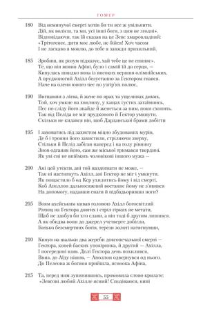 Г О М Е Р
55
180 Від неминучої смерті хотів би ти все ж увільнити.
Дій, як волієш, та ми, усі інші боги, з цим не згодні».
Відповідаючи, так їй сказав на це Зевс хмаровладний:
«Трітогенеє, дитя моє любе, не бійся! Хоч часом
І не ласкаво я мовлю, до тебе я завжди прихильний.
185 Зробиш, як розум підказує, хай тебе це не спиняє».
Те, що він мовив Афіні, було і самій їй до серця, —
Кинулась швидко вона із високих вершин олімпійських.
А прудконогий Ахілл безустанно за Гектором гнався.
Наче на оленя юного пес по узгір’ях полює,
190 Вигнавши з лігва, й жене по ярах та ущелинах диких,
Той, хоч умкне на хвилину, у хащах густих затаївшись,
Пес по сліду його знайде й женеться за ним, поки схопить.
Так від Пеліда не міг прудконого й Гектор умкнути.
Скільки не кидався він, щоб Дарданської брами добігти
195 І заховатись під захистом міцно збудованих мурів,
Де б і трояни його захистили, стріляючи зверху,
Стільки й Пелід забігав наперед і на голу рівнину
Знов одганяв його, сам же міської тримався твердині.
Як уві сні не впіймать чоловікові іншого мужа —
200 Ані цей утекти, ані той наздогнати не може, —
Так ні настигнуть Ахілл, ані Гектор не міг і умкнути.
Як пощастило б од Кер ухилитись йому і від смерті,
Коб Аполлон дальносяжний востаннє йому не з’явився
На допомогу, надавши снаги й підбадьоривши ноги?
205 Воям ахейським кивав головою Ахілл богосвітлий
Ратищ на Гектора довгих і стріл гірких не метати,
Щоб не здобув би хто слави, а він тоді б другим лишився.
А як обидва вони до джерел учетверте добігли,
Батько безсмертних богів, терези золоті натягнувши,
210 Кинув на шальки два жереби довгопечальної смерті —
Гектора, коней баских упокірника, й другий — Ахілла,
І посередині взяв. Долі Гектора день похилився,
Вниз, до Аїду пішов, — Аполлон одвернувся од нього.
До Пелеона ж богиня прийшла, ясноока Афіна,
215 Та, перед ним зупинившись, промовила слово крилате:
«Зевсові любий Ахілле ясний! Сподіваюся, нині
 