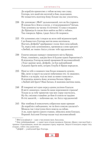 А Н Т И Ч Н І С Т Ь
56
До кораблів принесемо з тобою велику ми славу,
Гектора, хоч який він неситий в бою, подолавши.
Не пощастить відтепер йому більше від нас ухилятись,
220 Не допоможе і Феб1 дальносяжний, хоч як би старався
Й повзав би в Зевса в ногах, у егідодержавного2 батька.
Тож зупинись на часину й спочинь! А сама я подамся
До Пріаміда й схилю його вийти на бій із тобою».
Так говорила Афіна, і радо Ахілл їй скорився.
225 От зупинивсь він і сперся на ясен свій мідяногострий.
І до божистого Гектора миттю вона поспішила,
Постать Деїфоба3 прибравши і голос його неослабний,
Та, перед ним зупинившись, промовила слово крилате:
«Любий, як тяжко Ахілл утісняє тебе прудконогий,
230 Гонячи швидко навкруг священного міста Пріама.
Отже, спинімось, заждім його й будемо вдвох боронитись!»
В відповідь Гектор великий промовив їй шоломосяйний:
«Тож і раніше мені, Деїфобе, ти був найлюбіший
З рідних братів моїх, котрих Гекуба й Пріам породили.
235 Нині ж тебе я повинен тим більш поважати душею,
Що, мене в скруті на власні побачивши очі, ти зваживсь
Вийти з за мурів, тоді як інші за ними сховались».
В відповідь мовить йому ясноока богиня Афіна:
«Любий мій брате! Наш батько, й шановна матінка наша,
240 Й товариші всі один перед одним уклінно благали
В місті лишитись: таким бо вони переповнені страхом!
Тільки ж за тебе тривогою там моє серце смутилось.
Ну бо, сміливо ставаймо до бою й списів не щадімо
В січі завзятій, — побачимо ще, чи Ахілл прудконогий
245 Нас повбива й поволочить озброєння наше криваве
До кораблів глибодонних, чи ти його списом здолаєш!»
Мовила так і підступно його повела за собою.
А як, один проти одного ставши, зійшлись вони близько,
Перший Ахіллові Гектор сказав тоді шоломосяйний:
1 Феб («осяйний») — одне з численних імен Аполлона.
2 Зевс егідодержавний — у давні часи егідою називали Зевсову зброю у вигляді бурі з
громом і блискавицею, якою він завдавав страху ворогам. Звідси й походить вираз «під
егідою», тобто «під захистом».
3 Деїфоб — улюблений брат Гектора.
 