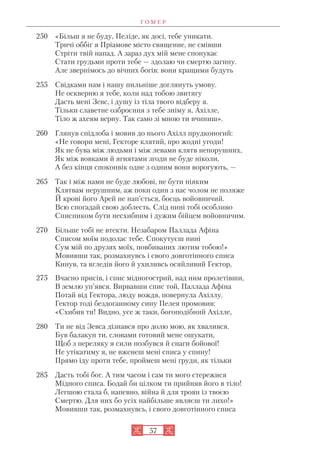 Г О М Е Р
57
250 «Більш я не буду, Пеліде, як досі, тебе уникати.
Тричі оббіг я Пріамове місто священне, не смівши
Стріти твій напад. А зараз дух мій мене спонукає
Стати грудьми проти тебе — здолаю чи смертю загину.
Але звернімось до вічних богів: вони кращими будуть
255 Свідками нам і нашу пильніше доглянуть умову.
Не оскверню я тебе, коли над тобою звитягу
Дасть мені Зевс, і душу із тіла твого відберу я.
Тільки славетне озброєння з тебе зніму я, Ахілле,
Тіло ж ахеям верну. Так само зі мною ти вчиниш».
260 Глянув спідлоба і мовив до нього Ахілл прудконогий:
«Не говори мені, Гекторе клятий, про жодні угоди!
Як не бува між людьми і між левами клятв непорушних,
Як між вовками й ягнятами згоди не буде ніколи,
А без кінця споконвік одне з одним вони ворогують, —
265 Так і між нами не буде любові, не бути ніяким
Клятвам нерушним, аж поки один з нас чолом не поляже
Й крові його Арей не нап’ється, боєць войовничий.
Всю спогадай свою доблесть. Слід нині тобі особливо
Списником бути несхибним і дужим бійцем войовничим.
270 Більше тобі не втекти. Незабаром Паллада Афіна
Списом моїм подолає тебе. Спокутуєш нині
Сум мій по друзях моїх, повбиваних лютим тобою!»
Мовивши так, розмахнувсь і свого довготінного списа
Кинув, та вгледів його й ухиливсь осяйливий Гектор,
275 Вчасно присів, і спис мідногострий, над ним пролетівши,
В землю уп’явся. Вирвавши спис той, Паллада Афіна
Потай від Гектора, люду вождя, повернула Ахіллу.
Гектор тоді бездоганному сину Пелея промовив:
«Схибив ти! Видно, усе ж таки, богоподібний Ахілле,
280 Ти не від Зевса дізнався про долю мою, як хвалився.
Був балакун ти, словами готовий мене ошукати,
Щоб з переляку я сили позбувся й снаги бойової!
Не утікатиму я, не вженеш мені списа у спину!
Прямо іду проти тебе, проймеш мені груди, як тільки
285 Дасть тобі бог. А тим часом і сам ти мого стережися
Мідного списа. Бодай би цілком ти прийняв його в тіло!
Легшою стала б, напевно, війна й для троян із твоєю
Смертю. Для них бо усіх найбільше являєш ти лихо!»
Мовивши так, розмахнувсь, і свого довготінного списа
 