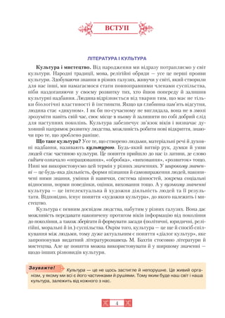 ВСТУП
ЛІТЕРАТУРА І КУЛЬТУРА
Культура і мистецтво. Від народження ми відразу потрапляємо у світ
культури. Народні традиції, мова, релігійні обряди — усе це перші прояви
культури. Здобуваючи знання в різних галузях, живучи у світі, який створили
для нас інші, ми намагаємося стати повноправними членами суспільства,
ніби наздоганяючи у своєму розвитку тих, хто йшов попереду й залишив
культурні надбання. Людина відрізняється від тварин тим, що має не тіль
ки біологічні властивості й інстинкти. Якщо ця глибинна пам’ять відсутня,
людина стає «дикуном». І як би по сучасному не виглядала, вона не в змозі
зрозуміти навіть свій час, своє місце в ньому й залишити по собі добрий слід
для наступних поколінь. Культура забезпечує зв’язок віків і визначає ду
ховний напрямок розвитку людства, можливість робити нові відкриття, знаю
чи про те, що зроблено раніше.
Що таке культура? Усе те, що створено людьми, матеріальні речі й духов
ні надбання, називають культурою. Будь який витвір рук, думки й уяви
людей стає частиною культури. Це поняття прийшло до нас із латини, де слово
cultura означало «опрацювання», «обробка», «виховання», «розвиток» тощо.
Нині ми використовуємо цей термін у різних значеннях. У широкому значен
ні — це будь яка діяльність, форми пізнання й самовираження людей, накопи
чені ними знання, уміння й навички, система цінностей, зокрема соціальні
відносини, норми поведінки, оцінки, виховання тощо. А у вузькому значенні
культура — це інтелектуальна й художня діяльність людей та її резуль
тати. Відповідно, існує поняття «художня культура», до якого належить і ми
стецтво.
Культура є певним досвідом людства, набутим у різних галузях. Вона дає
можливість передавати накопичену протягом віків інформацію від покоління
до покоління, а також зберігати й формувати засади (політичні, юридичні, релі
гійні, моральні й ін.) суспільства. Окрім того, культура — це ще й спосіб спіл
кування між людьми, тому дуже актуальним є поняття «діалог культур», яке
запропонував видатний літературознавець М. Бахтін стосовно літератури й
мистецтва. Але це поняття можна використовувати й у ширшому значенні —
щодо інших різновидів культури.
4
Культура — це не щось застигле й непорушне. Це живий орга
нізм, у якому ми всі є його частинками й рушіями. Тому яким буде наш світ і наша
культура, залежить від кожного з нас.
Зауважте!
 