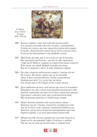 А Н Т И Ч Н І С Т Ь
58
290 Кинув, і прямо у щит Ахіллові вцілив несхибно.
Але далеко одскочив той спис од щита. І розсердивсь
Гектор, як глянув, що спис пролетів із руки його марно.
Став він, збентежений: іншого бо не було в нього списа.
Голосно він бідолашного став Деїфоба гукати,
295 Щоб йому ратище дав, а того не було уже й близько.
Все зрозумів тоді Гектор, і так він до себе промовив:
«Горе мені! Мабуть, справді до смерті боги мене кличуть!
Я бо гадав, що герой Деїфоб недалеко від мене,
Він же за мурами, в місті, й мене обманула Афіна!
300 Ось вже зловісна наблизилась смерть, і нікуди від неї
Не утекти. Як видно, давно уже це до вподоби
Зевсу й його дальносяйному синові, котрі раніше
Допомагали мені. І от доля уже настигає.
Але нехай уже не без борні, не без слави загину,
305 Діло зробивши велике, щоб знали про нього й потомки!»
Мовивши так, він з піхов загострений вихопив меч свій,
Довгий, важенний, що при стегні його дужім був завжди,
Зщуливсь і кинувся, наче орел отой високолетний,
Що на рівнину раптово із темної падає хмари
310 Ніжне ягнятко вхопити або полохливого зайця, —
Кинувся так же і Гектор, підносячи гострий меч свій.
Так же й Ахілл тоді з серцем, сповненим буйної сили,
Кинувся, груди могутні щитом прикриваючи круглим
Гарного виробу, а на чолі красувався блискучий,
315 Міддю окутий, шолом, розвівалась над ним золотиста
Грива густа, що вправив Гефест її щільно у гребінь.
Так же, як сяє між зір незліченних у темряві ночі
П. Рубенс.
Ахілл убиває
Гектора.
1630–1635 рр.
 