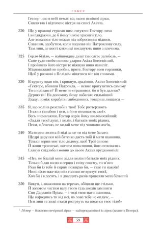 Г О М Е Р
59
Геспер1, що в небі немає від нього яснішої зірки,
Сяяло так і відточене вістря на списі Ахілла,
320 Що у правиці стрясав ним, готуючи Гектору лихо
І виглядаючи, де б йому ніжне уразити тіло.
Але ховалося тіло вождя під озброєнням мідним,
Славним, здобутим, коли подолав він Патроклову силу.
Там лиш, де кості ключиці поєднують шию з плечима,
325 Горло біліло, — найшвидше душі там сягає загибель, —
Саме туди своїм списом ударив Ахілл богосвітлий,
І пройняло його вістря те ніжную шию навиліт.
Мідноважкий не пробив, проте, Гектору ясен горлянки,
Щоб у розмові з Пелідом мінятися міг він словами.
330 В куряву впав він, і крикнув, зрадівши, Ахілл богосвітлий:
«Гекторе, вбивши Патрокла, — невже врятуватись самому
Ти сподівався? Й мене не страшився, бо я був далеко?
Дурню ти! На допомогу йому набагато сильніший
Ззаду, поміж кораблів глибодонних, товариш лишався —
335 Я, що коліна розслабив твої! Тебе розтерзають
Птахи з ганьбою і пси, а його поховають ахеї».
Весь знемагаючи, Гектор одрік йому шоломосяйний:
«Задля твоєї душі, і колін, і батьків твоїх рідних,
Псам, я благаю, не кидай мене під човнами ахеїв,
340 Матимеш золота й міді за це ти від мене багато:
Щедрі дарунки мій батечко дасть тобі й мати шановна,
Тільки верни моє тіло додому, щоб Трої синове
Й жони троянські, вогнем попаливши, його поховали».
Глянув спідлоба і мовив до нього Ахілл прудконогий:
345 «Псе, не благай мене задля колін і батьків моїх рідних.
Тільки б дав волю я серцю і гніву своєму, то м’ясо
Рвав би із тебе й сирим пожирав би, — таке ти накоїв!
Нині ніхто вже від псів голови не врятує твоєї,
Хоч би і в десять, і в двадцять разів привезли мені більший
350 Викуп, і, зваживши на терезах, обіцяли ще стільки,
Й золотом чистим вагу твого тіла звелів замінити
Син Дарданів Пріам, — і тоді твоя мати шановна,
Що народивсь ти від неї, на ложі тебе не оплаче, —
Пси лиш та хижі птахи розірвуть на шматки твоє тіло!»
1 Геспер — божество вечірньої зірки — найпрекраснішої із зірок (планета Венера).
 